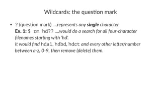 Wildcards:*the*ques0on*mark 
• ?"(ques(on"mark)"....represents(any(single(character. 
Ex.$1:"$ rm hd??"....would(do(a(search(for(all(four3character( 
filenames(star6ng(with('hd'. 
It(would(find"hda1,"hdbd,"hdct"and(every(other(le<er/number( 
between(a3z,(039,(then(remove((delete)(them. 
 