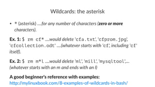 Wildcards:*the*asterisk 
• *"(asterisk)"....for%any%number%of%characters%(zero%or%more% 
characters). 
Ex.$1:!$ rm cf*!....would'delete!'cfa.txt',!'cfprom.jpg',! 
'cfcollection.odt'!....(whatever'starts'with''cf','including''cf'' 
itself). 
Ex.$2:!$ rm m*l!....would'delete!'ml',!'mill',!'mysqltool',...! 
(whatever'starts'with'an'm'and'ends'with'an'l) 
A"good"beginner's"reference"with"examples: 
h"p://mylinuxbook.com/83examples3of3wildcards3in3bash/ 
 