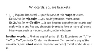 Wildcards:*square*brackets 
• [ ]"(square"brackets)"....specifies(one(of(this(range(of(values. 
Ex#1:"Ask(for"m[aou]m"....you(could(get:(mam,(mum,(mom 
Ex#2:"Ask(for"m+([a/d])m"....(it(can(become(anything(that(starts(and( 
ends(with(m(and(has(any(character((+(means('one(or(more(of')(a(to(d( 
inbetween,(such(as(madam,(madm,(mdm,(mbabcm. 
In#other#words:!....Find&me&anything&that&(in&Ex&1):contains&an&**a**&or& 
**o**&or&**u**,&or&(in&Ex&2):&starts&with&m&and&then&contains&any&of&the& 
characters&from&a#to#d&(one&or&more&occurrence&of&them),&and&ends&with& 
m. 
 