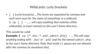 Wildcards:*curly*brackets 
• { }"(curly"brackets)"....The%terms%are%separated%by%commas%and% 
each%term%must%be%'the%name%of%something'%or%a%wildcard. 
$ cp { } ~%_....%will%copy%anything%that%matches%either% 
wildcard(s),%or%exact%name(s)%to%this%user's%home%directory. 
This%would%be%valid: 
Example:%$ cp {*.doc,*.pdf,admin.php} ~%....This&will&copy& 
anything&ending&with&'.doc'&or&'.pdf'&and&the&file&named%admin.php% 
to&the&user's&home&directory.&Note&that&inside&{&},&spaces&are&not&allowed& 
a<er&the&commas&(or&anywhere&else). 
 