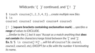 Wildcards:*'{ }'*con.nued,*and*'[! ]' 
$ touch course{1,2,3,4,5}!....create'mul+ple'new'files 
$ ls 
course1 course2 course3 course4 course5 
[! ]!(square'brackets'containing'exclama3on'mark)!....specifies(a( 
range(of(values(to(EXCLUDE. 
!....Similar(to(the([(],(but(it(says("Accept(as(a(match(anything(that(does) 
not)contain(the(characters/range(listed(between(the('['(and(']'. 
Ex.'1:!'$ ls course[!4]'!....will(list(all(course?((ie.(course1,( 
course2,(course3,(etc),(EXCEPT(for(a(file(with(the(number(4(terminaOng( 
its(name. 
 