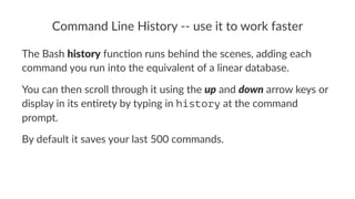 Command'Line'History'00'use'it'to'work'faster 
The$Bash$history$func,on$runs$behind$the$scenes,$adding$each$ 
command$you$run$into$the$equivalent$of$a$linear$database. 
You$can$then$scroll$through$it$using$the$up$and$down$arrow$keys$or$ 
display$in$its$en5rety$by$typing$in$history$at$the$command$ 
prompt. 
By#default#it#saves#your#last#500#commands. 
 