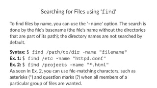 Searching*for*Files*using*'find' 
To#find#files#by#name,#you#can#use#the#'-name'#op5on.#The#search#is# 
done#by#the#file's#basename#(the#file's#name#without#the#directories# 
that#are#part#of#its#path);#the#directory#names#are#not#searched#by# 
default. 
Syntax:!$ find /path/to/dir -name "filename" 
Ex.*1:!$ find /etc -name "httpd.conf" 
Ex.*2:!$ find /projects -name "*.html" 
As!seen!in!Ex.!2,!you!can!use!file3matching!characters,!such!as! 
asterisks!(*)!and!ques?on!marks!(?)!when!all!members!of!a! 
par?cular!group!of!files!are!wanted. 
 