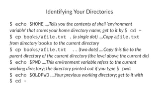 Iden%fying*Your*Directories 
$ echo $HOME!....Tells&you&the&contents&of&shell&'environment& 
variable'&that&stores&your&home&directory&name;&get&to&it&by&$ cd ~ 
$ cp books/afile.txt .!(a&single&dot)&....Copy&afile.txt& 
from&directory&books&to&the&current&directory 
$ cp books/afile.txt ..!(two&dots)&....Copy&this&file&to&the& 
parent&directory&of&the&current&directory&(the&level&above&the&current&dir) 
$ echo $PWD!....This&environment&variable&refers&to&the&current& 
working&directory;&the&directory&printed&out&if&you&type&$ pwd 
$ echo $OLDPWD!....Your&previous&working&directory;&get&to&it&with 
$ cd - 
 