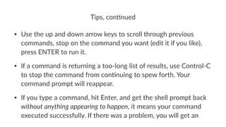 Tips,&con*nued 
• Use%the%up%and%down%arrow%keys%to%scroll%through%previous% 
commands,%stop%on%the%command%you%want%(edit%it%if%you%like),% 
press%ENTER%to%run%it. 
• If%a%command%is%returning%a%tooBlong%list%of%results,%use%ControlBC% 
to%stop%the%command%from%conDnuing%to%spew%forth.%Your% 
command%prompt%will%reappear. 
• If%you%type%a%command,%hit%Enter,%and%get%the%shell%prompt%back% 
without'anything'appearing'to'happen,%it%means%your%command% 
executed%successfully.%If%there%was%a%problem,%you%will%get%an% 
 