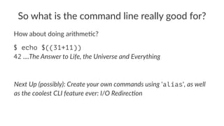 So#what#is#the#command#line#really#good#for? 
How$about$doing$arithme1c? 
$ echo $((31+11)) 
42!....The%Answer%to%Life,%the%Universe%and%Everything 
Next%Up%(possibly):%Create%your%own%commands%using!'alias',%as%well% 
as%the%coolest%CLI%feature%ever:%I/O%RedirecDon 
