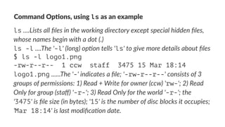 Command'Op*ons,'using'ls'as'an'example 
ls!....Lists&all&files&in&the&working&directory&except&special&hidden&files,& 
whose&names&begin&with&a&dot&(.) 
ls -l!....The&'-l'&(long)&op>on&tells&'ls'&to&give&more&details&about&files 
$ ls -l logo1.png 
-rw-r--r-- 1 ccw staff 3475 15 Mar 18:14 
logo1.png!......The&'-'&indicates&a&file;&'-rw-r--r--'&consists&of&3& 
groups&of&permissions:&1)&Read&+&Write&for&owner&(ccw)&'rw-';&2)&Read& 
Only&for&group&(staff)&'-r-';&3)&Read&Only&for&the&world&'-r-';&the& 
'3475'&is&file&size&(in&bytes);&'15'&is&the&number&of&disc&blocks&it&occupies;& 
'Mar 18:14'&is&last&modifica>on&date. 
 