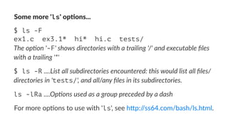 Some%more%'ls'%op)ons... 
$ ls -F 
ex1.c ex3.1* hi* hi.c tests/ 
The$op'on$'-F'$shows$directories$with$a$trailing$'/'$and$executable$files$ 
with$a$trailing$'*' 
$ ls -R!....List&all&subdirectories&encountered:&this&would&list&all&files/ 
directories&in&'tests/',&and&all/any&files&in&its&subdirectories. 
ls -lRa!....Op$ons(used(as(a(group(preceded(by(a(dash 
For$more$op(ons$to$use$with$'ls',$see$h2p://ss64.com/bash/ls.html. 
 
