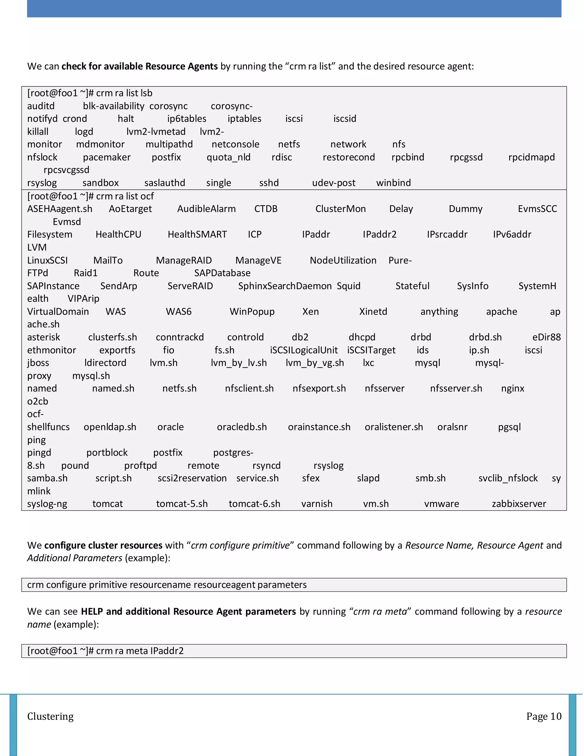 Clustering Page 10
We can check for available Resource Agents by running the “crm ra list” and the desired resource agent:
[root@foo1 ~]# crm ra list lsb
auditd blk-availability corosync corosync-
notifyd crond halt ip6tables iptables iscsi iscsid
killall logd lvm2-lvmetad lvm2-
monitor mdmonitor multipathd netconsole netfs network nfs
nfslock pacemaker postfix quota_nld rdisc restorecond rpcbind rpcgssd rpcidmapd
rpcsvcgssd
rsyslog sandbox saslauthd single sshd udev-post winbind
[root@foo1 ~]# crm ra list ocf
ASEHAagent.sh AoEtarget AudibleAlarm CTDB ClusterMon Delay Dummy EvmsSCC
Evmsd
Filesystem HealthCPU HealthSMART ICP IPaddr IPaddr2 IPsrcaddr IPv6addr
LVM
LinuxSCSI MailTo ManageRAID ManageVE NodeUtilization Pure-
FTPd Raid1 Route SAPDatabase
SAPInstance SendArp ServeRAID SphinxSearchDaemon Squid Stateful SysInfo SystemH
ealth VIPArip
VirtualDomain WAS WAS6 WinPopup Xen Xinetd anything apache ap
ache.sh
asterisk clusterfs.sh conntrackd controld db2 dhcpd drbd drbd.sh eDir88
ethmonitor exportfs fio fs.sh iSCSILogicalUnit iSCSITarget ids ip.sh iscsi
jboss ldirectord lvm.sh lvm_by_lv.sh lvm_by_vg.sh lxc mysql mysql-
proxy mysql.sh
named named.sh netfs.sh nfsclient.sh nfsexport.sh nfsserver nfsserver.sh nginx
o2cb
ocf-
shellfuncs openldap.sh oracle oracledb.sh orainstance.sh oralistener.sh oralsnr pgsql
ping
pingd portblock postfix postgres-
8.sh pound proftpd remote rsyncd rsyslog
samba.sh script.sh scsi2reservation service.sh sfex slapd smb.sh svclib_nfslock sy
mlink
syslog-ng tomcat tomcat-5.sh tomcat-6.sh varnish vm.sh vmware zabbixserver
We configure cluster resources with “crm configure primitive” command following by a Resource Name, Resource Agent and
Additional Parameters (example):
crm configure primitive resourcename resourceagent parameters
We can see HELP and additional Resource Agent parameters by running “crm ra meta” command following by a resource
name (example):
[root@foo1 ~]# crm ra meta IPaddr2
 