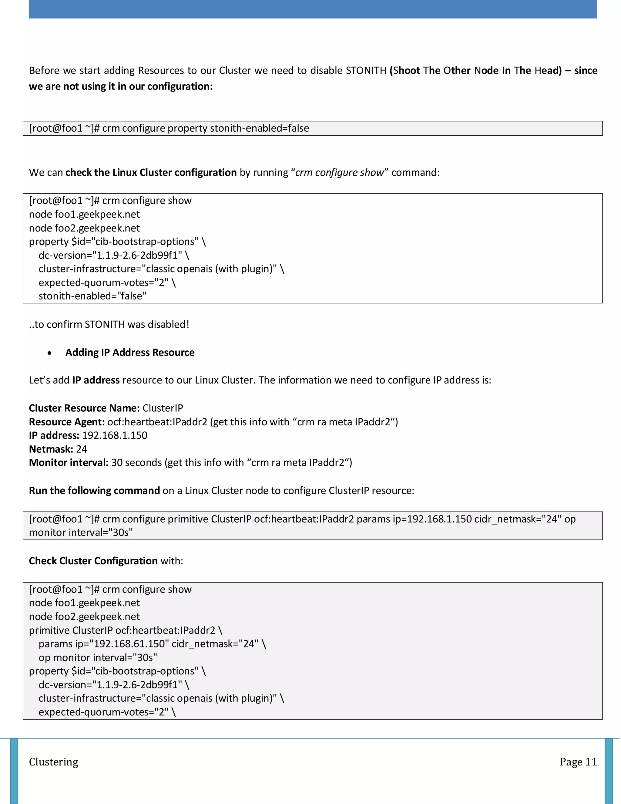 Clustering Page 11
Before we start adding Resources to our Cluster we need to disable STONITH (Shoot The Other Node In The Head) – since
we are not using it in our configuration:
[root@foo1 ~]# crm configure property stonith-enabled=false
We can check the Linux Cluster configuration by running “crm configure show” command:
[root@foo1 ~]# crm configure show
node foo1.geekpeek.net
node foo2.geekpeek.net
property $id="cib-bootstrap-options" 
dc-version="1.1.9-2.6-2db99f1" 
cluster-infrastructure="classic openais (with plugin)" 
expected-quorum-votes="2" 
stonith-enabled="false"
..to confirm STONITH was disabled!
 Adding IP Address Resource
Let’s add IP address resource to our Linux Cluster. The information we need to configure IP address is:
Cluster Resource Name: ClusterIP
Resource Agent: ocf:heartbeat:IPaddr2 (get this info with “crm ra meta IPaddr2″)
IP address: 192.168.1.150
Netmask: 24
Monitor interval: 30 seconds (get this info with “crm ra meta IPaddr2″)
Run the following command on a Linux Cluster node to configure ClusterIP resource:
[root@foo1 ~]# crm configure primitive ClusterIP ocf:heartbeat:IPaddr2 params ip=192.168.1.150 cidr_netmask="24" op
monitor interval="30s"
Check Cluster Configuration with:
[root@foo1 ~]# crm configure show
node foo1.geekpeek.net
node foo2.geekpeek.net
primitive ClusterIP ocf:heartbeat:IPaddr2 
params ip="192.168.61.150" cidr_netmask="24" 
op monitor interval="30s"
property $id="cib-bootstrap-options" 
dc-version="1.1.9-2.6-2db99f1" 
cluster-infrastructure="classic openais (with plugin)" 
expected-quorum-votes="2" 
 
