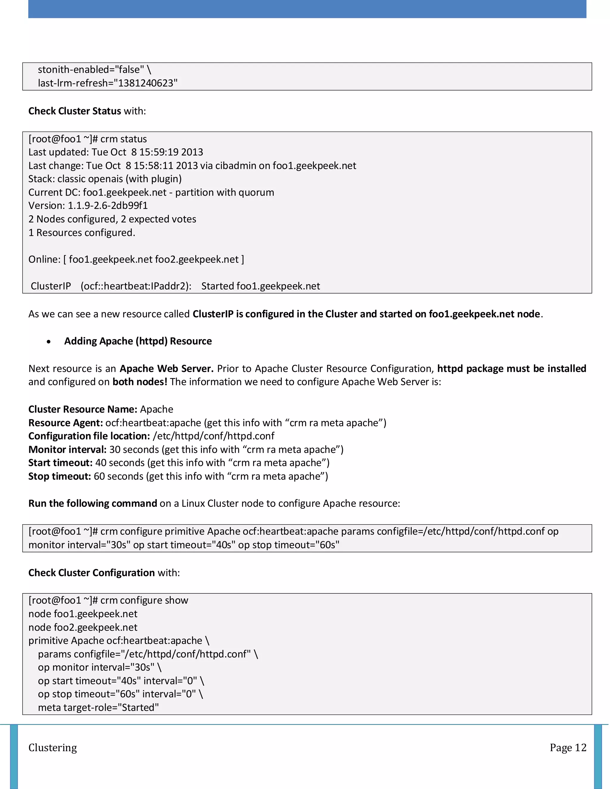 Clustering Page 12
stonith-enabled="false" 
last-lrm-refresh="1381240623"
Check Cluster Status with:
[root@foo1 ~]# crm status
Last updated: Tue Oct 8 15:59:19 2013
Last change: Tue Oct 8 15:58:11 2013 via cibadmin on foo1.geekpeek.net
Stack: classic openais (with plugin)
Current DC: foo1.geekpeek.net - partition with quorum
Version: 1.1.9-2.6-2db99f1
2 Nodes configured, 2 expected votes
1 Resources configured.
Online: [ foo1.geekpeek.net foo2.geekpeek.net ]
ClusterIP (ocf::heartbeat:IPaddr2): Started foo1.geekpeek.net
As we can see a new resource called ClusterIP is configured in the Cluster and started on foo1.geekpeek.net node.
 Adding Apache (httpd) Resource
Next resource is an Apache Web Server. Prior to Apache Cluster Resource Configuration, httpd package must be installed
and configured on both nodes! The information we need to configure Apache Web Server is:
Cluster Resource Name: Apache
Resource Agent: ocf:heartbeat:apache (get this info with “crm ra meta apache”)
Configuration file location: /etc/httpd/conf/httpd.conf
Monitor interval: 30 seconds (get this info with “crm ra meta apache”)
Start timeout: 40 seconds (get this info with “crm ra meta apache”)
Stop timeout: 60 seconds (get this info with “crm ra meta apache”)
Run the following command on a Linux Cluster node to configure Apache resource:
[root@foo1 ~]# crm configure primitive Apache ocf:heartbeat:apache params configfile=/etc/httpd/conf/httpd.conf op
monitor interval="30s" op start timeout="40s" op stop timeout="60s"
Check Cluster Configuration with:
[root@foo1 ~]# crm configure show
node foo1.geekpeek.net
node foo2.geekpeek.net
primitive Apache ocf:heartbeat:apache 
params configfile="/etc/httpd/conf/httpd.conf" 
op monitor interval="30s" 
op start timeout="40s" interval="0" 
op stop timeout="60s" interval="0" 
meta target-role="Started"
 