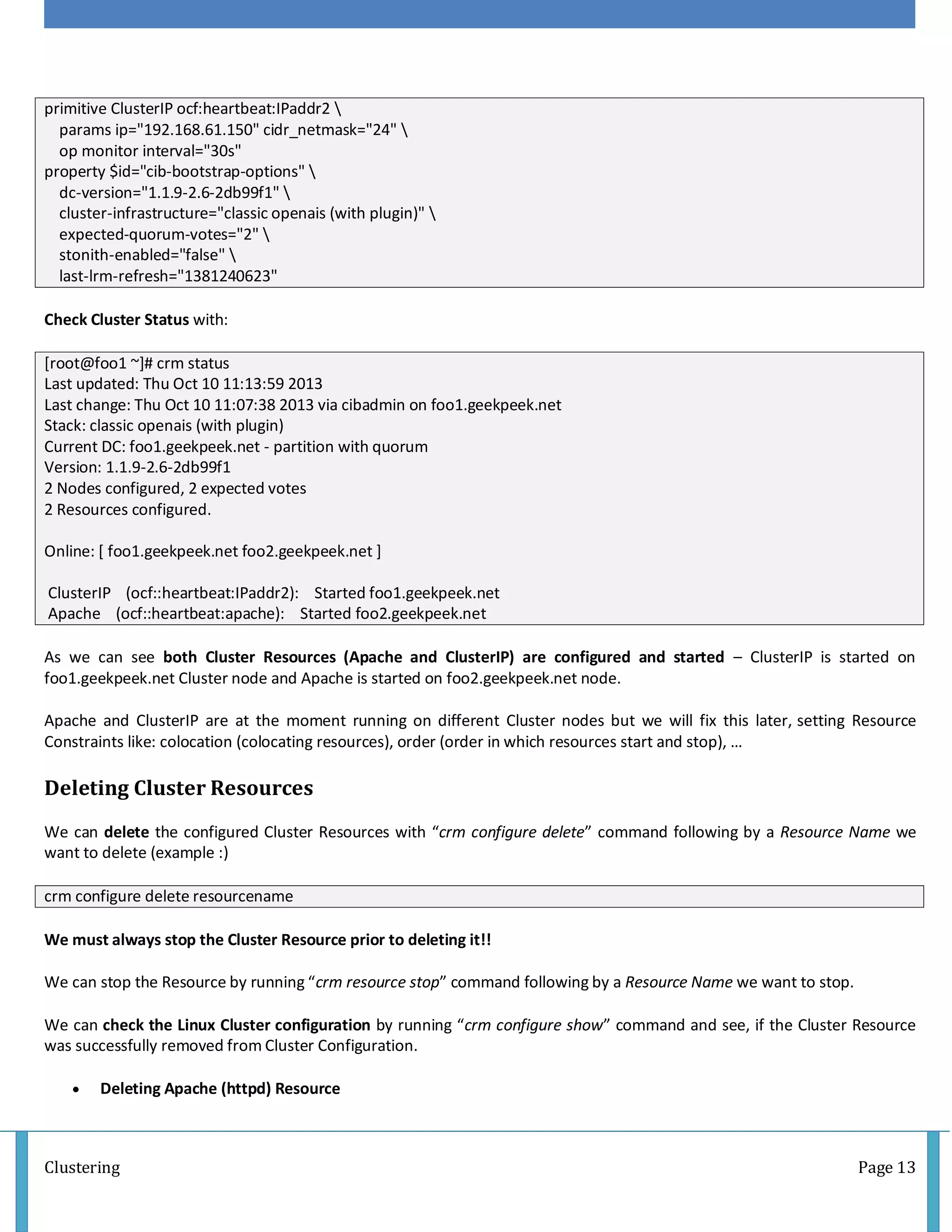 Clustering Page 13
primitive ClusterIP ocf:heartbeat:IPaddr2 
params ip="192.168.61.150" cidr_netmask="24" 
op monitor interval="30s"
property $id="cib-bootstrap-options" 
dc-version="1.1.9-2.6-2db99f1" 
cluster-infrastructure="classic openais (with plugin)" 
expected-quorum-votes="2" 
stonith-enabled="false" 
last-lrm-refresh="1381240623"
Check Cluster Status with:
[root@foo1 ~]# crm status
Last updated: Thu Oct 10 11:13:59 2013
Last change: Thu Oct 10 11:07:38 2013 via cibadmin on foo1.geekpeek.net
Stack: classic openais (with plugin)
Current DC: foo1.geekpeek.net - partition with quorum
Version: 1.1.9-2.6-2db99f1
2 Nodes configured, 2 expected votes
2 Resources configured.
Online: [ foo1.geekpeek.net foo2.geekpeek.net ]
ClusterIP (ocf::heartbeat:IPaddr2): Started foo1.geekpeek.net
Apache (ocf::heartbeat:apache): Started foo2.geekpeek.net
As we can see both Cluster Resources (Apache and ClusterIP) are configured and started – ClusterIP is started on
foo1.geekpeek.net Cluster node and Apache is started on foo2.geekpeek.net node.
Apache and ClusterIP are at the moment running on different Cluster nodes but we will fix this later, setting Resource
Constraints like: colocation (colocating resources), order (order in which resources start and stop), …
Deleting Cluster Resources
We can delete the configured Cluster Resources with “crm configure delete” command following by a Resource Name we
want to delete (example :)
crm configure delete resourcename
We must always stop the Cluster Resource prior to deleting it!!
We can stop the Resource by running “crm resource stop” command following by a Resource Name we want to stop.
We can check the Linux Cluster configuration by running “crm configure show” command and see, if the Cluster Resource
was successfully removed from Cluster Configuration.
 Deleting Apache (httpd) Resource
 