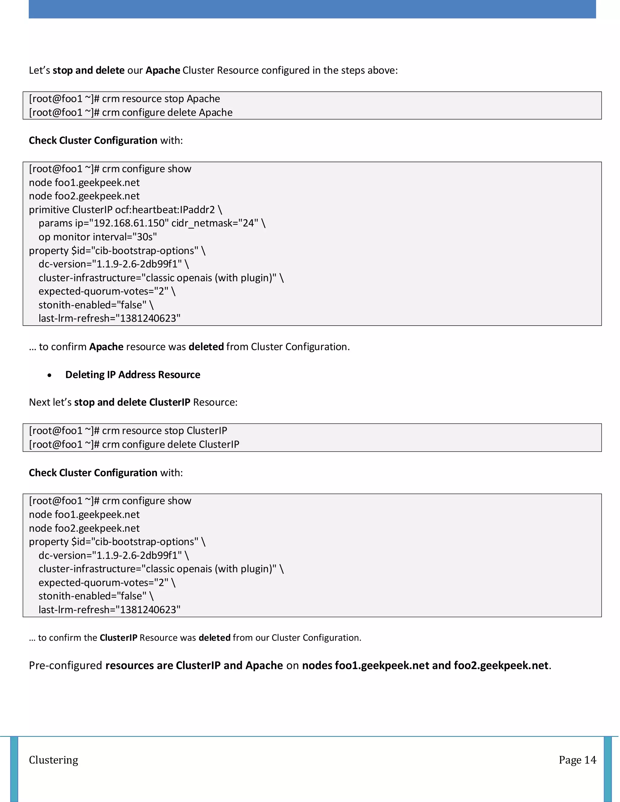 Clustering Page 14
Let’s stop and delete our Apache Cluster Resource configured in the steps above:
[root@foo1 ~]# crm resource stop Apache
[root@foo1 ~]# crm configure delete Apache
Check Cluster Configuration with:
[root@foo1 ~]# crm configure show
node foo1.geekpeek.net
node foo2.geekpeek.net
primitive ClusterIP ocf:heartbeat:IPaddr2 
params ip="192.168.61.150" cidr_netmask="24" 
op monitor interval="30s"
property $id="cib-bootstrap-options" 
dc-version="1.1.9-2.6-2db99f1" 
cluster-infrastructure="classic openais (with plugin)" 
expected-quorum-votes="2" 
stonith-enabled="false" 
last-lrm-refresh="1381240623"
… to confirm Apache resource was deleted from Cluster Configuration.
 Deleting IP Address Resource
Next let’s stop and delete ClusterIP Resource:
[root@foo1 ~]# crm resource stop ClusterIP
[root@foo1 ~]# crm configure delete ClusterIP
Check Cluster Configuration with:
[root@foo1 ~]# crm configure show
node foo1.geekpeek.net
node foo2.geekpeek.net
property $id="cib-bootstrap-options" 
dc-version="1.1.9-2.6-2db99f1" 
cluster-infrastructure="classic openais (with plugin)" 
expected-quorum-votes="2" 
stonith-enabled="false" 
last-lrm-refresh="1381240623"
… to confirm the ClusterIP Resource was deleted from our Cluster Configuration.
Pre-configured resources are ClusterIP and Apache on nodes foo1.geekpeek.net and foo2.geekpeek.net.
 