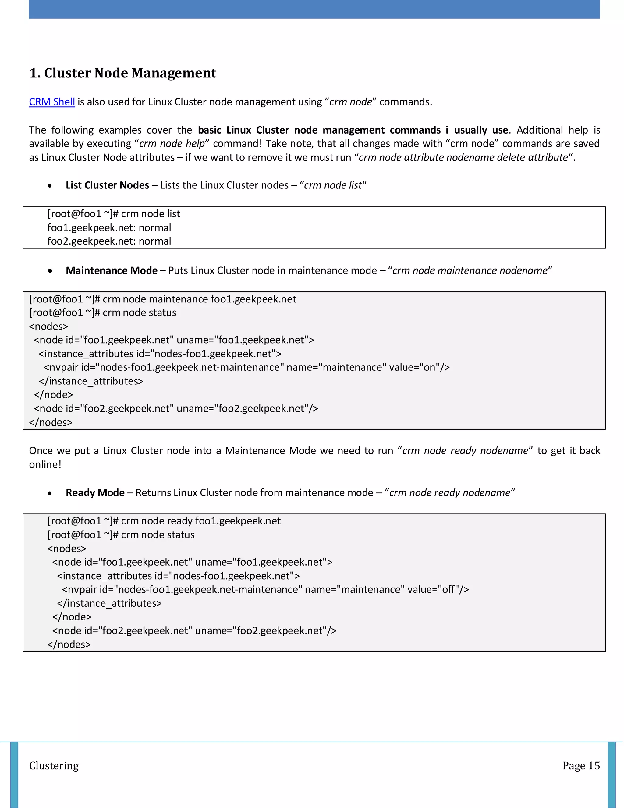 Clustering Page 15
1. Cluster Node Management
CRM Shell is also used for Linux Cluster node management using “crm node” commands.
The following examples cover the basic Linux Cluster node management commands i usually use. Additional help is
available by executing “crm node help” command! Take note, that all changes made with “crm node” commands are saved
as Linux Cluster Node attributes – if we want to remove it we must run “crm node attribute nodename delete attribute“.
 List Cluster Nodes – Lists the Linux Cluster nodes – “crm node list“
[root@foo1 ~]# crm node list
foo1.geekpeek.net: normal
foo2.geekpeek.net: normal
 Maintenance Mode – Puts Linux Cluster node in maintenance mode – “crm node maintenance nodename“
[root@foo1 ~]# crm node maintenance foo1.geekpeek.net
[root@foo1 ~]# crm node status
<nodes>
<node id="foo1.geekpeek.net" uname="foo1.geekpeek.net">
<instance_attributes id="nodes-foo1.geekpeek.net">
<nvpair id="nodes-foo1.geekpeek.net-maintenance" name="maintenance" value="on"/>
</instance_attributes>
</node>
<node id="foo2.geekpeek.net" uname="foo2.geekpeek.net"/>
</nodes>
Once we put a Linux Cluster node into a Maintenance Mode we need to run “crm node ready nodename” to get it back
online!
 Ready Mode – Returns Linux Cluster node from maintenance mode – “crm node ready nodename“
[root@foo1 ~]# crm node ready foo1.geekpeek.net
[root@foo1 ~]# crm node status
<nodes>
<node id="foo1.geekpeek.net" uname="foo1.geekpeek.net">
<instance_attributes id="nodes-foo1.geekpeek.net">
<nvpair id="nodes-foo1.geekpeek.net-maintenance" name="maintenance" value="off"/>
</instance_attributes>
</node>
<node id="foo2.geekpeek.net" uname="foo2.geekpeek.net"/>
</nodes>
 