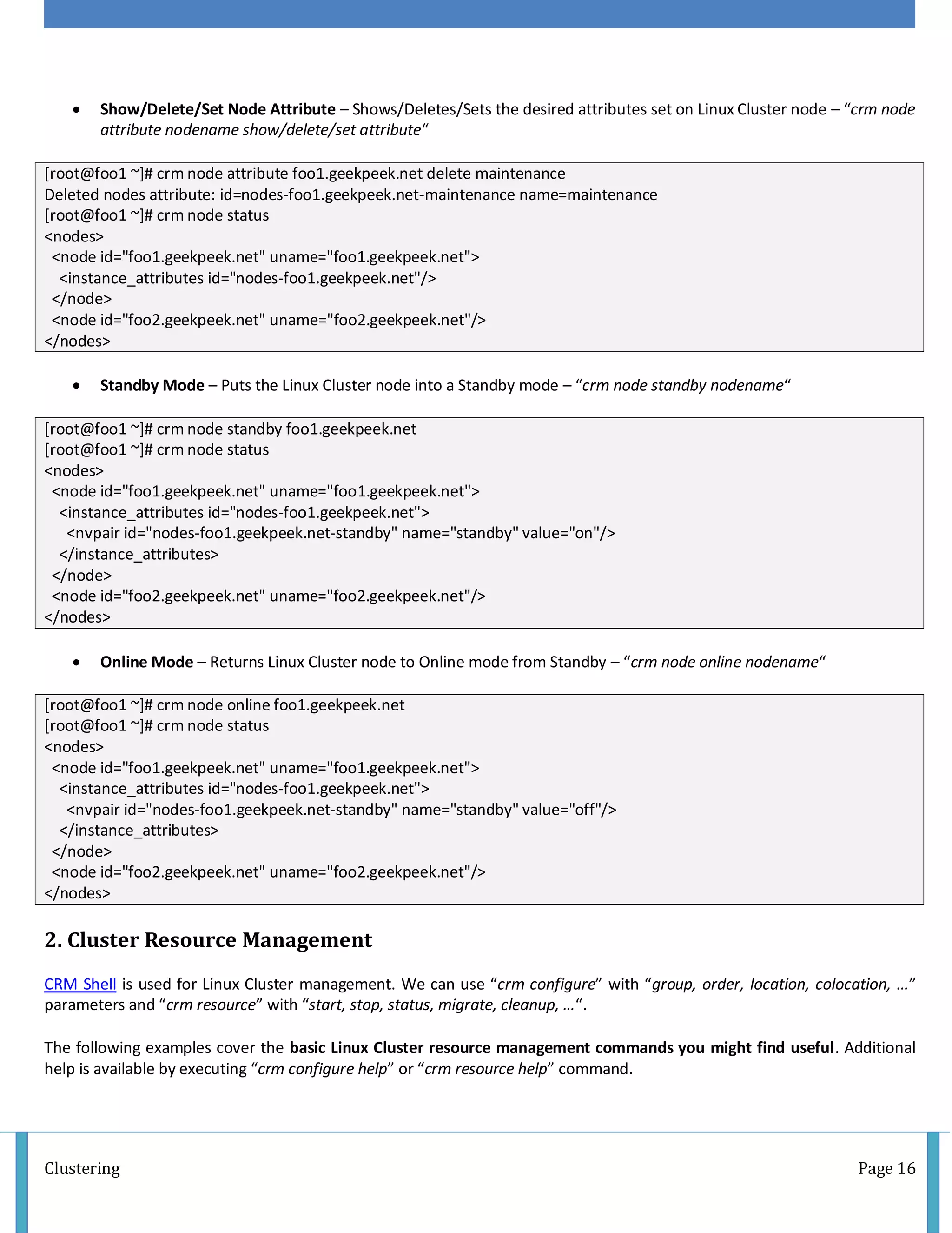Clustering Page 16
 Show/Delete/Set Node Attribute – Shows/Deletes/Sets the desired attributes set on Linux Cluster node – “crm node
attribute nodename show/delete/set attribute“
[root@foo1 ~]# crm node attribute foo1.geekpeek.net delete maintenance
Deleted nodes attribute: id=nodes-foo1.geekpeek.net-maintenance name=maintenance
[root@foo1 ~]# crm node status
<nodes>
<node id="foo1.geekpeek.net" uname="foo1.geekpeek.net">
<instance_attributes id="nodes-foo1.geekpeek.net"/>
</node>
<node id="foo2.geekpeek.net" uname="foo2.geekpeek.net"/>
</nodes>
 Standby Mode – Puts the Linux Cluster node into a Standby mode – “crm node standby nodename“
[root@foo1 ~]# crm node standby foo1.geekpeek.net
[root@foo1 ~]# crm node status
<nodes>
<node id="foo1.geekpeek.net" uname="foo1.geekpeek.net">
<instance_attributes id="nodes-foo1.geekpeek.net">
<nvpair id="nodes-foo1.geekpeek.net-standby" name="standby" value="on"/>
</instance_attributes>
</node>
<node id="foo2.geekpeek.net" uname="foo2.geekpeek.net"/>
</nodes>
 Online Mode – Returns Linux Cluster node to Online mode from Standby – “crm node online nodename“
[root@foo1 ~]# crm node online foo1.geekpeek.net
[root@foo1 ~]# crm node status
<nodes>
<node id="foo1.geekpeek.net" uname="foo1.geekpeek.net">
<instance_attributes id="nodes-foo1.geekpeek.net">
<nvpair id="nodes-foo1.geekpeek.net-standby" name="standby" value="off"/>
</instance_attributes>
</node>
<node id="foo2.geekpeek.net" uname="foo2.geekpeek.net"/>
</nodes>
2. Cluster Resource Management
CRM Shell is used for Linux Cluster management. We can use “crm configure” with “group, order, location, colocation, …”
parameters and “crm resource” with “start, stop, status, migrate, cleanup, …“.
The following examples cover the basic Linux Cluster resource management commands you might find useful. Additional
help is available by executing “crm configure help” or “crm resource help” command.
 