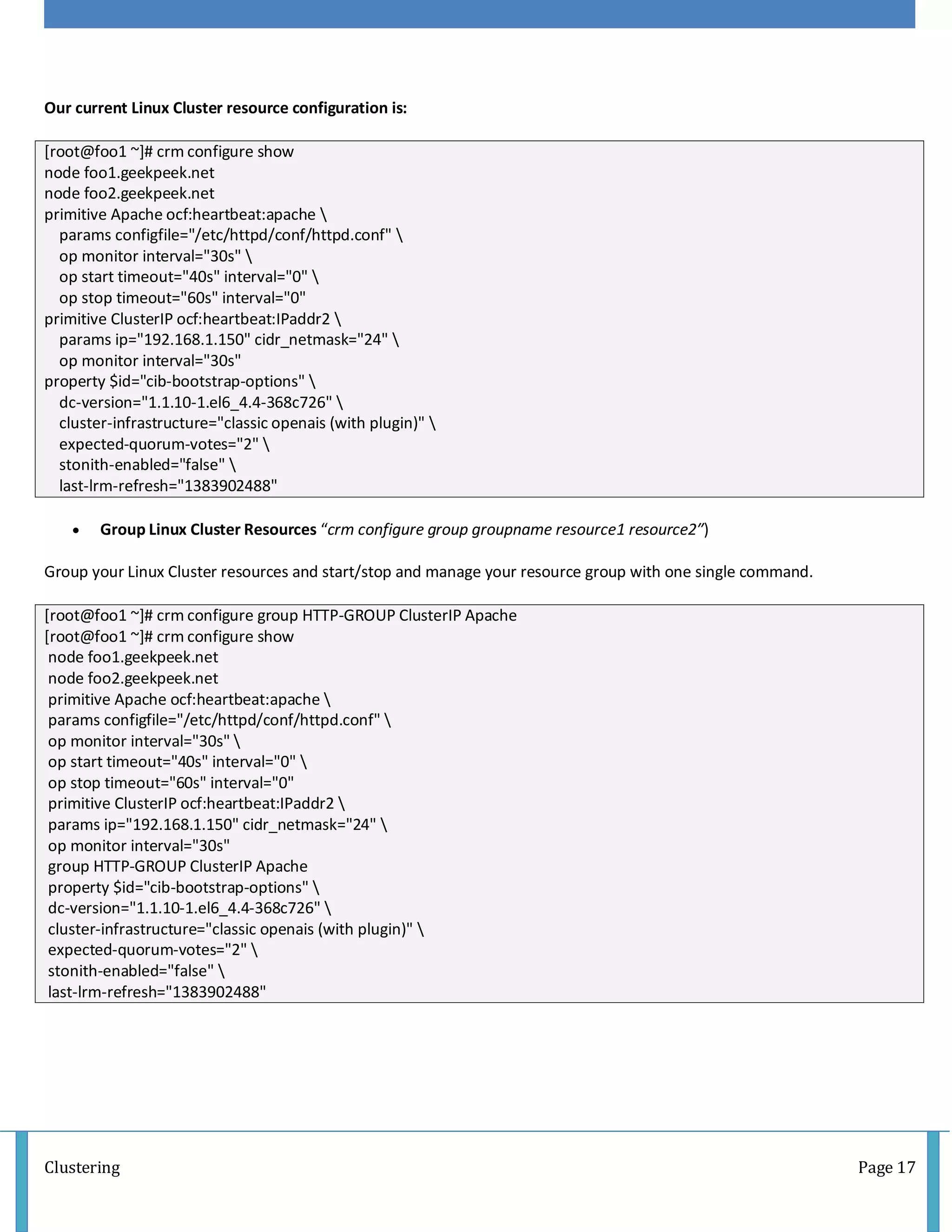 Clustering Page 17
Our current Linux Cluster resource configuration is:
[root@foo1 ~]# crm configure show
node foo1.geekpeek.net
node foo2.geekpeek.net
primitive Apache ocf:heartbeat:apache 
params configfile="/etc/httpd/conf/httpd.conf" 
op monitor interval="30s" 
op start timeout="40s" interval="0" 
op stop timeout="60s" interval="0"
primitive ClusterIP ocf:heartbeat:IPaddr2 
params ip="192.168.1.150" cidr_netmask="24" 
op monitor interval="30s"
property $id="cib-bootstrap-options" 
dc-version="1.1.10-1.el6_4.4-368c726" 
cluster-infrastructure="classic openais (with plugin)" 
expected-quorum-votes="2" 
stonith-enabled="false" 
last-lrm-refresh="1383902488"
 Group Linux Cluster Resources “crm configure group groupname resource1 resource2″)
Group your Linux Cluster resources and start/stop and manage your resource group with one single command.
[root@foo1 ~]# crm configure group HTTP-GROUP ClusterIP Apache
[root@foo1 ~]# crm configure show
node foo1.geekpeek.net
node foo2.geekpeek.net
primitive Apache ocf:heartbeat:apache 
params configfile="/etc/httpd/conf/httpd.conf" 
op monitor interval="30s" 
op start timeout="40s" interval="0" 
op stop timeout="60s" interval="0"
primitive ClusterIP ocf:heartbeat:IPaddr2 
params ip="192.168.1.150" cidr_netmask="24" 
op monitor interval="30s"
group HTTP-GROUP ClusterIP Apache
property $id="cib-bootstrap-options" 
dc-version="1.1.10-1.el6_4.4-368c726" 
cluster-infrastructure="classic openais (with plugin)" 
expected-quorum-votes="2" 
stonith-enabled="false" 
last-lrm-refresh="1383902488"
 