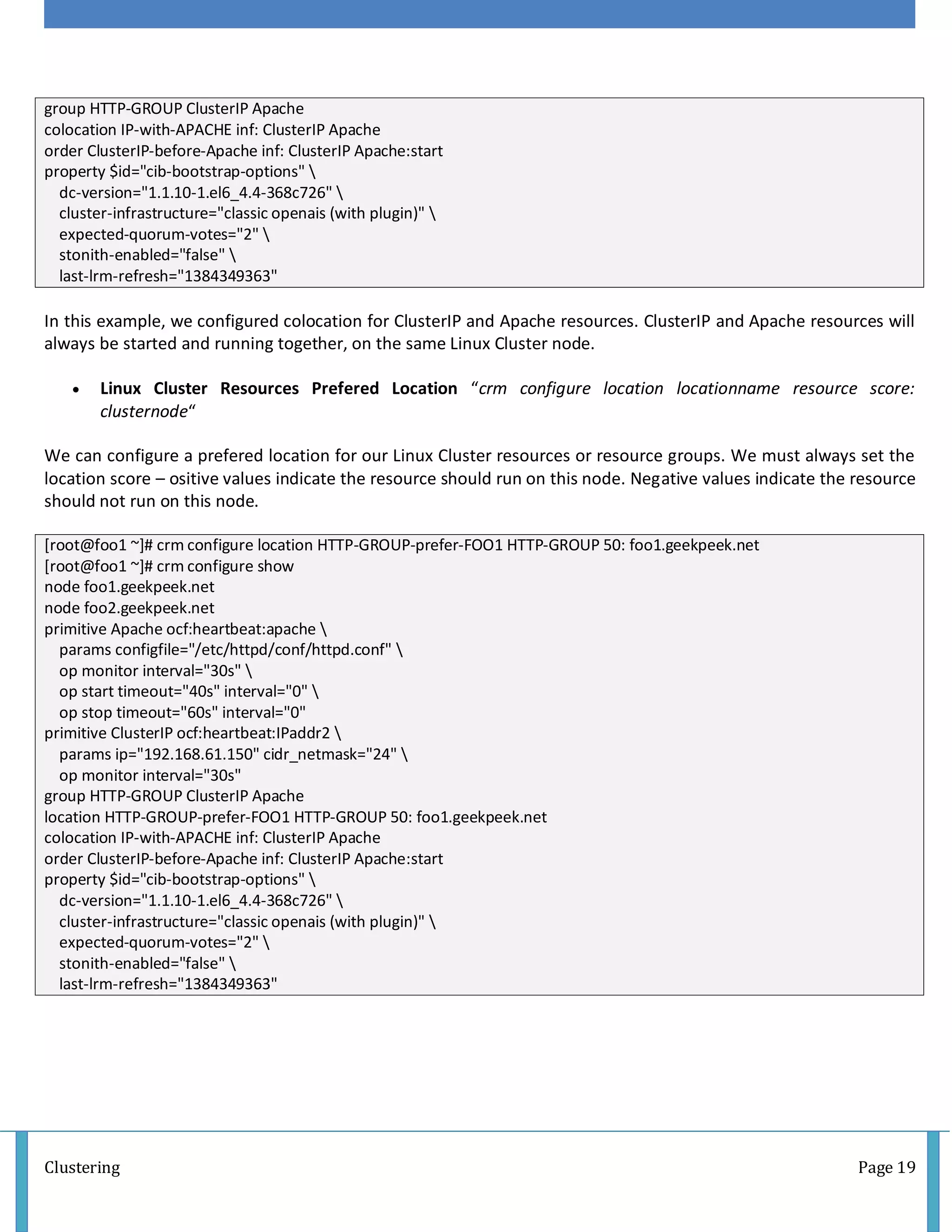 Clustering Page 19
group HTTP-GROUP ClusterIP Apache
colocation IP-with-APACHE inf: ClusterIP Apache
order ClusterIP-before-Apache inf: ClusterIP Apache:start
property $id="cib-bootstrap-options" 
dc-version="1.1.10-1.el6_4.4-368c726" 
cluster-infrastructure="classic openais (with plugin)" 
expected-quorum-votes="2" 
stonith-enabled="false" 
last-lrm-refresh="1384349363"
In this example, we configured colocation for ClusterIP and Apache resources. ClusterIP and Apache resources will
always be started and running together, on the same Linux Cluster node.
 Linux Cluster Resources Prefered Location “crm configure location locationname resource score:
clusternode“
We can configure a prefered location for our Linux Cluster resources or resource groups. We must always set the
location score – ositive values indicate the resource should run on this node. Negative values indicate the resource
should not run on this node.
[root@foo1 ~]# crm configure location HTTP-GROUP-prefer-FOO1 HTTP-GROUP 50: foo1.geekpeek.net
[root@foo1 ~]# crm configure show
node foo1.geekpeek.net
node foo2.geekpeek.net
primitive Apache ocf:heartbeat:apache 
params configfile="/etc/httpd/conf/httpd.conf" 
op monitor interval="30s" 
op start timeout="40s" interval="0" 
op stop timeout="60s" interval="0"
primitive ClusterIP ocf:heartbeat:IPaddr2 
params ip="192.168.61.150" cidr_netmask="24" 
op monitor interval="30s"
group HTTP-GROUP ClusterIP Apache
location HTTP-GROUP-prefer-FOO1 HTTP-GROUP 50: foo1.geekpeek.net
colocation IP-with-APACHE inf: ClusterIP Apache
order ClusterIP-before-Apache inf: ClusterIP Apache:start
property $id="cib-bootstrap-options" 
dc-version="1.1.10-1.el6_4.4-368c726" 
cluster-infrastructure="classic openais (with plugin)" 
expected-quorum-votes="2" 
stonith-enabled="false" 
last-lrm-refresh="1384349363"
 
