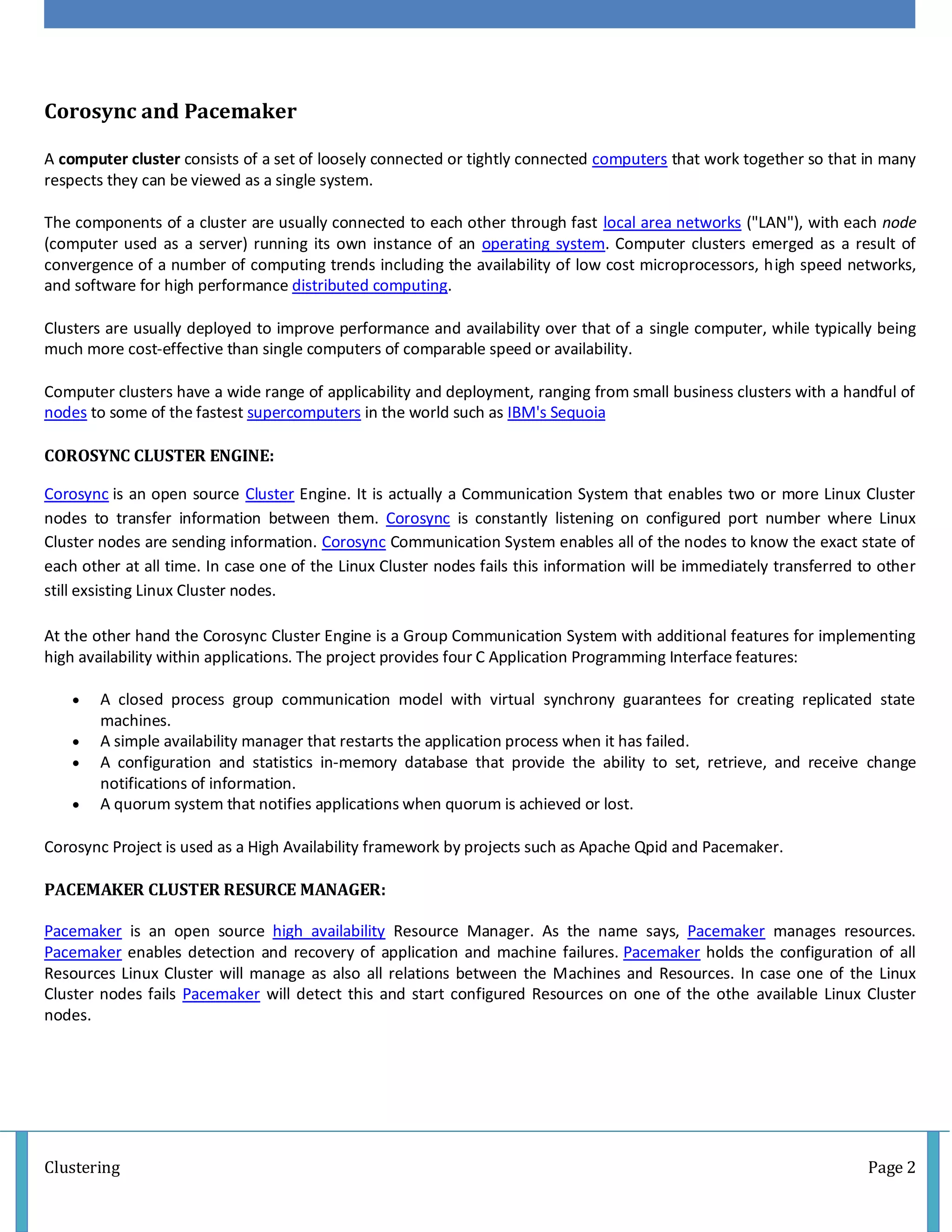Clustering Page 2
Corosync and Pacemaker
A computer cluster consists of a set of loosely connected or tightly connected computers that work together so that in many
respects they can be viewed as a single system.
The components of a cluster are usually connected to each other through fast local area networks ("LAN"), with each node
(computer used as a server) running its own instance of an operating system. Computer clusters emerged as a result of
convergence of a number of computing trends including the availability of low cost microprocessors, high speed networks,
and software for high performance distributed computing.
Clusters are usually deployed to improve performance and availability over that of a single computer, while typically being
much more cost-effective than single computers of comparable speed or availability.
Computer clusters have a wide range of applicability and deployment, ranging from small business clusters with a handful of
nodes to some of the fastest supercomputers in the world such as IBM's Sequoia
COROSYNC CLUSTER ENGINE:
Corosync is an open source Cluster Engine. It is actually a Communication System that enables two or more Linux Cluster
nodes to transfer information between them. Corosync is constantly listening on configured port number where Linux
Cluster nodes are sending information. Corosync Communication System enables all of the nodes to know the exact state of
each other at all time. In case one of the Linux Cluster nodes fails this information will be immediately transferred to other
still exsisting Linux Cluster nodes.
At the other hand the Corosync Cluster Engine is a Group Communication System with additional features for implementing
high availability within applications. The project provides four C Application Programming Interface features:
 A closed process group communication model with virtual synchrony guarantees for creating replicated state
machines.
 A simple availability manager that restarts the application process when it has failed.
 A configuration and statistics in-memory database that provide the ability to set, retrieve, and receive change
notifications of information.
 A quorum system that notifies applications when quorum is achieved or lost.
Corosync Project is used as a High Availability framework by projects such as Apache Qpid and Pacemaker.
PACEMAKER CLUSTER RESURCE MANAGER:
Pacemaker is an open source high availability Resource Manager. As the name says, Pacemaker manages resources.
Pacemaker enables detection and recovery of application and machine failures. Pacemaker holds the configuration of all
Resources Linux Cluster will manage as also all relations between the Machines and Resources. In case one of the Linux
Cluster nodes fails Pacemaker will detect this and start configured Resources on one of the othe available Linux Cluster
nodes.
 