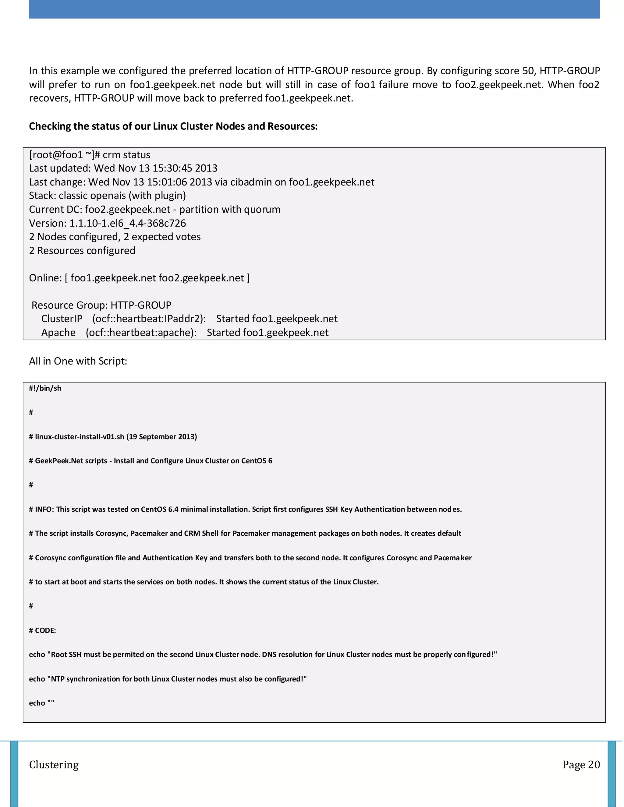 Clustering Page 20
In this example we configured the preferred location of HTTP-GROUP resource group. By configuring score 50, HTTP-GROUP
will prefer to run on foo1.geekpeek.net node but will still in case of foo1 failure move to foo2.geekpeek.net. When foo2
recovers, HTTP-GROUP will move back to preferred foo1.geekpeek.net.
Checking the status of our Linux Cluster Nodes and Resources:
[root@foo1 ~]# crm status
Last updated: Wed Nov 13 15:30:45 2013
Last change: Wed Nov 13 15:01:06 2013 via cibadmin on foo1.geekpeek.net
Stack: classic openais (with plugin)
Current DC: foo2.geekpeek.net - partition with quorum
Version: 1.1.10-1.el6_4.4-368c726
2 Nodes configured, 2 expected votes
2 Resources configured
Online: [ foo1.geekpeek.net foo2.geekpeek.net ]
Resource Group: HTTP-GROUP
ClusterIP (ocf::heartbeat:IPaddr2): Started foo1.geekpeek.net
Apache (ocf::heartbeat:apache): Started foo1.geekpeek.net
All in One with Script:
#!/bin/sh
#
# linux-cluster-install-v01.sh (19 September 2013)
# GeekPeek.Net scripts - Install and Configure Linux Cluster on CentOS 6
#
# INFO: This script was tested on CentOS 6.4 minimal installation. Script first configures SSH Key Authentication between nodes.
# The script installs Corosync, Pacemaker and CRM Shell for Pacemaker management packages on both nodes. It creates default
# Corosync configuration file and Authentication Key and transfers both to the second node. It configures Corosync and Pacemaker
# to start at boot and starts the services on both nodes. It shows the current status of the Linux Cluster.
#
# CODE:
echo "Root SSH must be permited on the second Linux Cluster node. DNS resolution for Linux Cluster nodes must be properly configured!"
echo "NTP synchronization for both Linux Cluster nodes must also be configured!"
echo ""
 