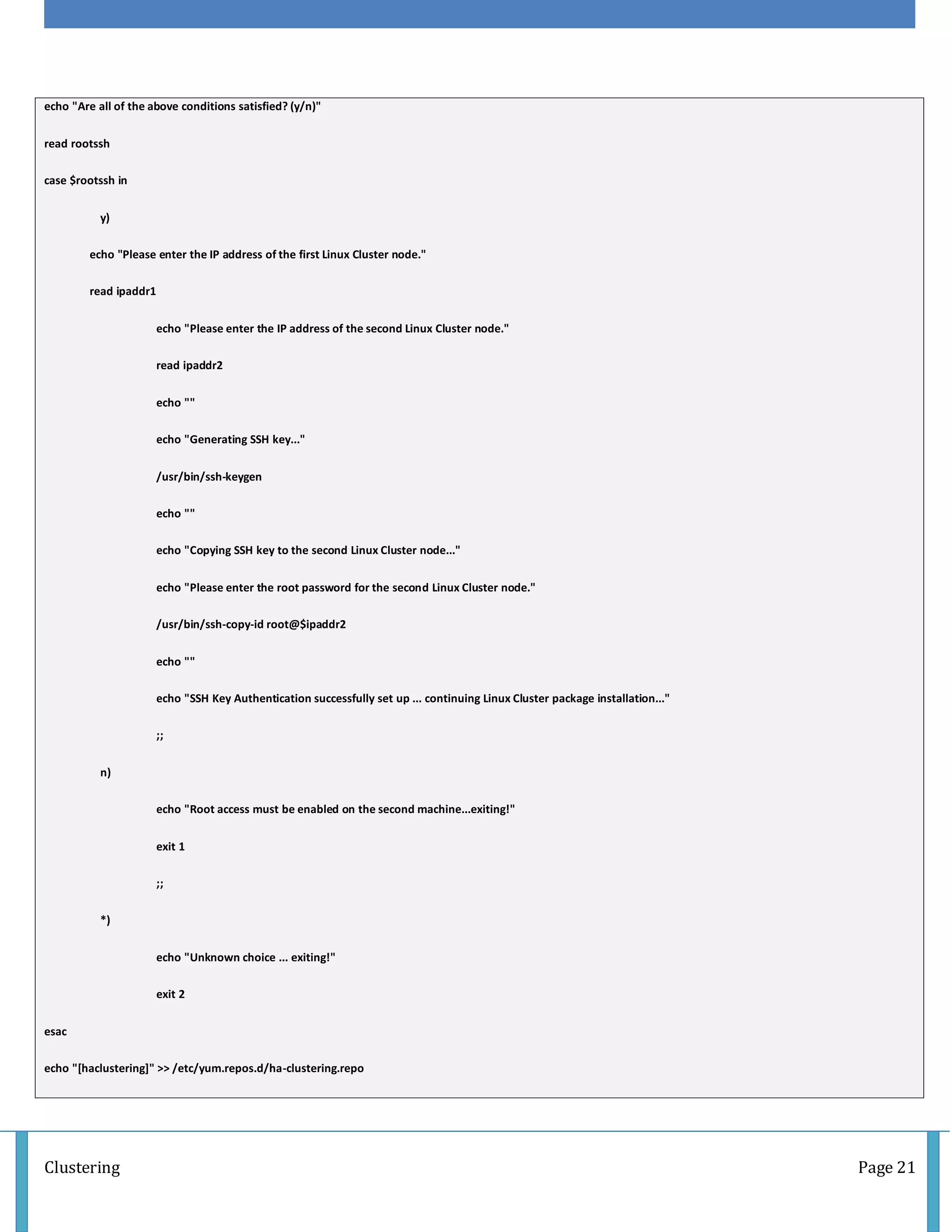 Clustering Page 21
echo "Are all of the above conditions satisfied? (y/n)"
read rootssh
case $rootssh in
y)
echo "Please enter the IP address of the first Linux Cluster node."
read ipaddr1
echo "Please enter the IP address of the second Linux Cluster node."
read ipaddr2
echo ""
echo "Generating SSH key..."
/usr/bin/ssh-keygen
echo ""
echo "Copying SSH key to the second Linux Cluster node..."
echo "Please enter the root password for the second Linux Cluster node."
/usr/bin/ssh-copy-id root@$ipaddr2
echo ""
echo "SSH Key Authentication successfully set up ... continuing Linux Cluster package installation..."
;;
n)
echo "Root access must be enabled on the second machine...exiting!"
exit 1
;;
*)
echo "Unknown choice ... exiting!"
exit 2
esac
echo "[haclustering]" >> /etc/yum.repos.d/ha-clustering.repo
 