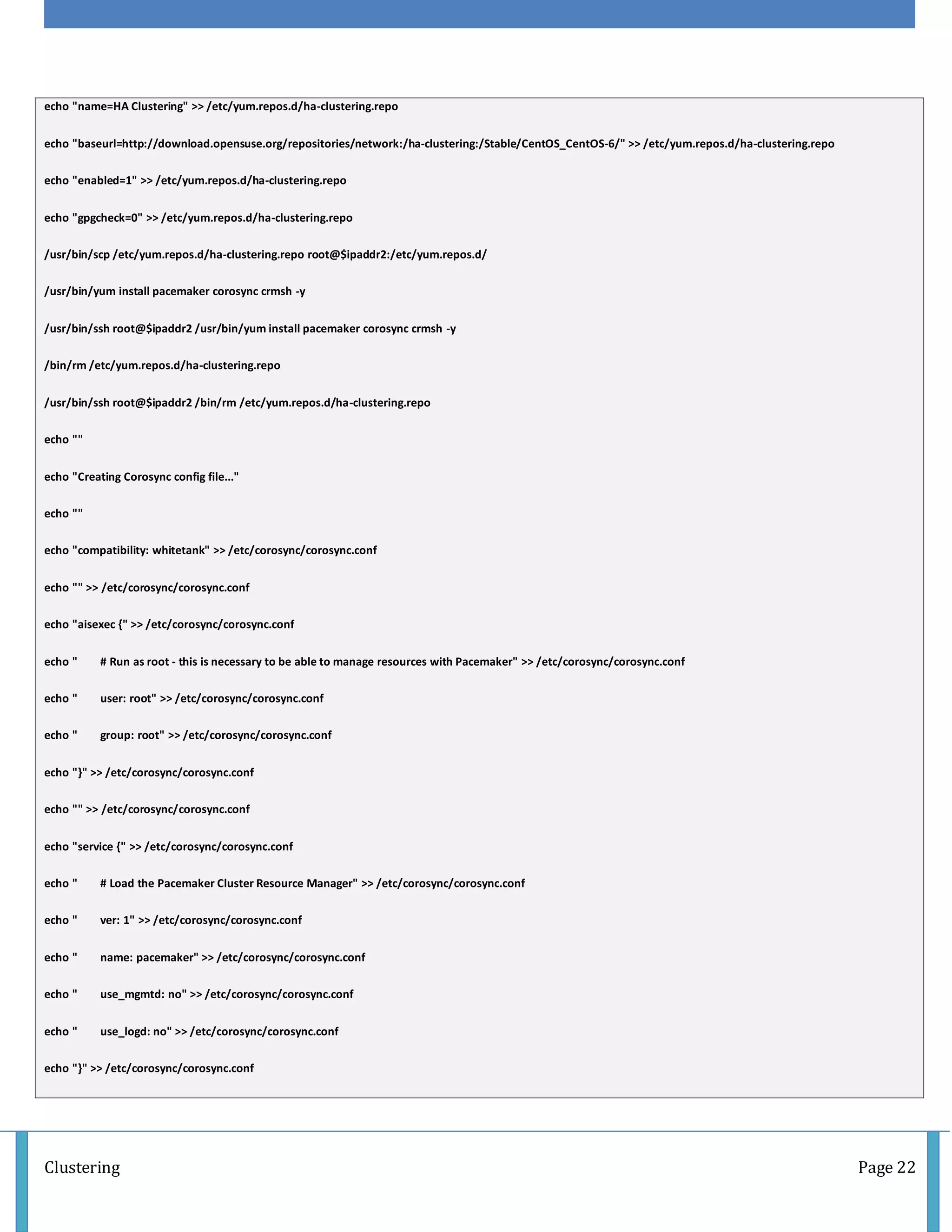 Clustering Page 22
echo "name=HA Clustering" >> /etc/yum.repos.d/ha-clustering.repo
echo "baseurl=http://download.opensuse.org/repositories/network:/ha-clustering:/Stable/CentOS_CentOS-6/" >> /etc/yum.repos.d/ha-clustering.repo
echo "enabled=1" >> /etc/yum.repos.d/ha-clustering.repo
echo "gpgcheck=0" >> /etc/yum.repos.d/ha-clustering.repo
/usr/bin/scp /etc/yum.repos.d/ha-clustering.repo root@$ipaddr2:/etc/yum.repos.d/
/usr/bin/yum install pacemaker corosync crmsh -y
/usr/bin/ssh root@$ipaddr2 /usr/bin/yum install pacemaker corosync crmsh -y
/bin/rm /etc/yum.repos.d/ha-clustering.repo
/usr/bin/ssh root@$ipaddr2 /bin/rm /etc/yum.repos.d/ha-clustering.repo
echo ""
echo "Creating Corosync config file..."
echo ""
echo "compatibility: whitetank" >> /etc/corosync/corosync.conf
echo "" >> /etc/corosync/corosync.conf
echo "aisexec {" >> /etc/corosync/corosync.conf
echo " # Run as root - this is necessary to be able to manage resources with Pacemaker" >> /etc/corosync/corosync.conf
echo " user: root" >> /etc/corosync/corosync.conf
echo " group: root" >> /etc/corosync/corosync.conf
echo "}" >> /etc/corosync/corosync.conf
echo "" >> /etc/corosync/corosync.conf
echo "service {" >> /etc/corosync/corosync.conf
echo " # Load the Pacemaker Cluster Resource Manager" >> /etc/corosync/corosync.conf
echo " ver: 1" >> /etc/corosync/corosync.conf
echo " name: pacemaker" >> /etc/corosync/corosync.conf
echo " use_mgmtd: no" >> /etc/corosync/corosync.conf
echo " use_logd: no" >> /etc/corosync/corosync.conf
echo "}" >> /etc/corosync/corosync.conf
 