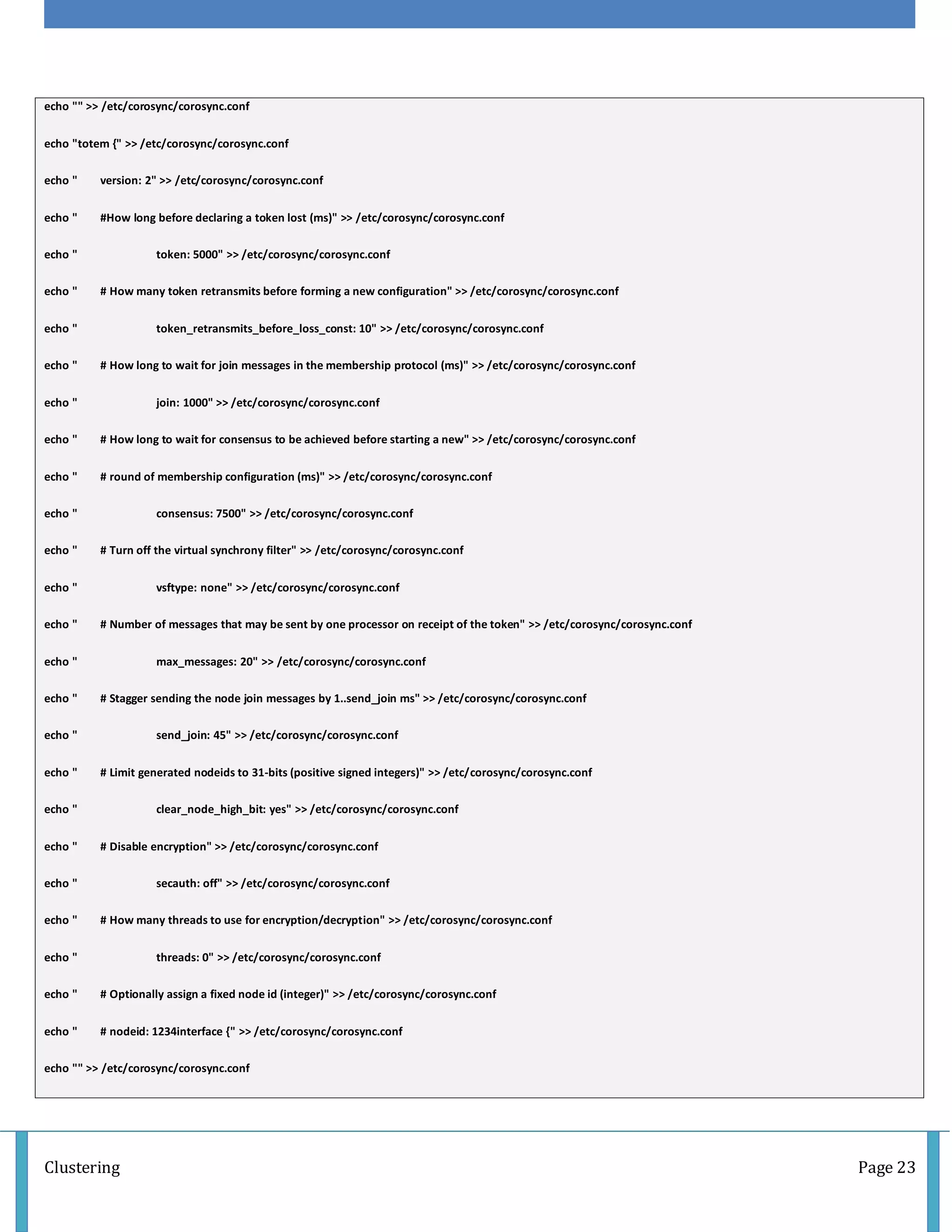Clustering Page 23
echo "" >> /etc/corosync/corosync.conf
echo "totem {" >> /etc/corosync/corosync.conf
echo " version: 2" >> /etc/corosync/corosync.conf
echo " #How long before declaring a token lost (ms)" >> /etc/corosync/corosync.conf
echo " token: 5000" >> /etc/corosync/corosync.conf
echo " # How many token retransmits before forming a new configuration" >> /etc/corosync/corosync.conf
echo " token_retransmits_before_loss_const: 10" >> /etc/corosync/corosync.conf
echo " # How long to wait for join messages in the membership protocol (ms)" >> /etc/corosync/corosync.conf
echo " join: 1000" >> /etc/corosync/corosync.conf
echo " # How long to wait for consensus to be achieved before starting a new" >> /etc/corosync/corosync.conf
echo " # round of membership configuration (ms)" >> /etc/corosync/corosync.conf
echo " consensus: 7500" >> /etc/corosync/corosync.conf
echo " # Turn off the virtual synchrony filter" >> /etc/corosync/corosync.conf
echo " vsftype: none" >> /etc/corosync/corosync.conf
echo " # Number of messages that may be sent by one processor on receipt of the token" >> /etc/corosync/corosync.conf
echo " max_messages: 20" >> /etc/corosync/corosync.conf
echo " # Stagger sending the node join messages by 1..send_join ms" >> /etc/corosync/corosync.conf
echo " send_join: 45" >> /etc/corosync/corosync.conf
echo " # Limit generated nodeids to 31-bits (positive signed integers)" >> /etc/corosync/corosync.conf
echo " clear_node_high_bit: yes" >> /etc/corosync/corosync.conf
echo " # Disable encryption" >> /etc/corosync/corosync.conf
echo " secauth: off" >> /etc/corosync/corosync.conf
echo " # How many threads to use for encryption/decryption" >> /etc/corosync/corosync.conf
echo " threads: 0" >> /etc/corosync/corosync.conf
echo " # Optionally assign a fixed node id (integer)" >> /etc/corosync/corosync.conf
echo " # nodeid: 1234interface {" >> /etc/corosync/corosync.conf
echo "" >> /etc/corosync/corosync.conf
 
