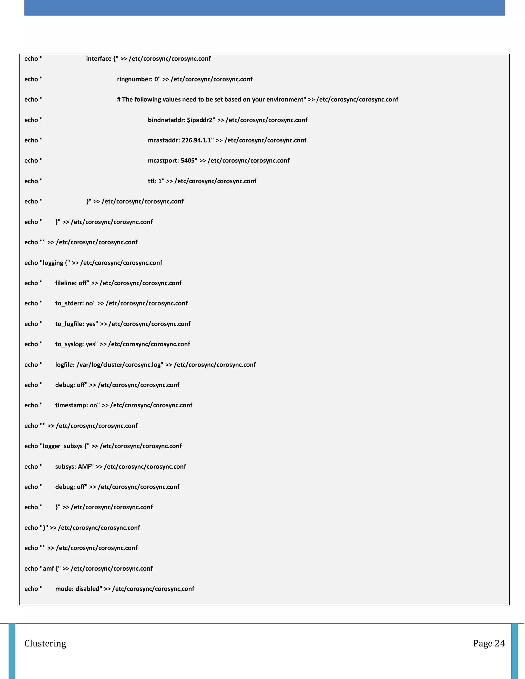 Clustering Page 24
echo " interface {" >> /etc/corosync/corosync.conf
echo " ringnumber: 0" >> /etc/corosync/corosync.conf
echo " # The following values need to be set based on your environment" >> /etc/corosync/corosync.conf
echo " bindnetaddr: $ipaddr2" >> /etc/corosync/corosync.conf
echo " mcastaddr: 226.94.1.1" >> /etc/corosync/corosync.conf
echo " mcastport: 5405" >> /etc/corosync/corosync.conf
echo " ttl: 1" >> /etc/corosync/corosync.conf
echo " }" >> /etc/corosync/corosync.conf
echo " }" >> /etc/corosync/corosync.conf
echo "" >> /etc/corosync/corosync.conf
echo "logging {" >> /etc/corosync/corosync.conf
echo " fileline: off" >> /etc/corosync/corosync.conf
echo " to_stderr: no" >> /etc/corosync/corosync.conf
echo " to_logfile: yes" >> /etc/corosync/corosync.conf
echo " to_syslog: yes" >> /etc/corosync/corosync.conf
echo " logfile: /var/log/cluster/corosync.log" >> /etc/corosync/corosync.conf
echo " debug: off" >> /etc/corosync/corosync.conf
echo " timestamp: on" >> /etc/corosync/corosync.conf
echo "" >> /etc/corosync/corosync.conf
echo "logger_subsys {" >> /etc/corosync/corosync.conf
echo " subsys: AMF" >> /etc/corosync/corosync.conf
echo " debug: off" >> /etc/corosync/corosync.conf
echo " }" >> /etc/corosync/corosync.conf
echo "}" >> /etc/corosync/corosync.conf
echo "" >> /etc/corosync/corosync.conf
echo "amf {" >> /etc/corosync/corosync.conf
echo " mode: disabled" >> /etc/corosync/corosync.conf
 
