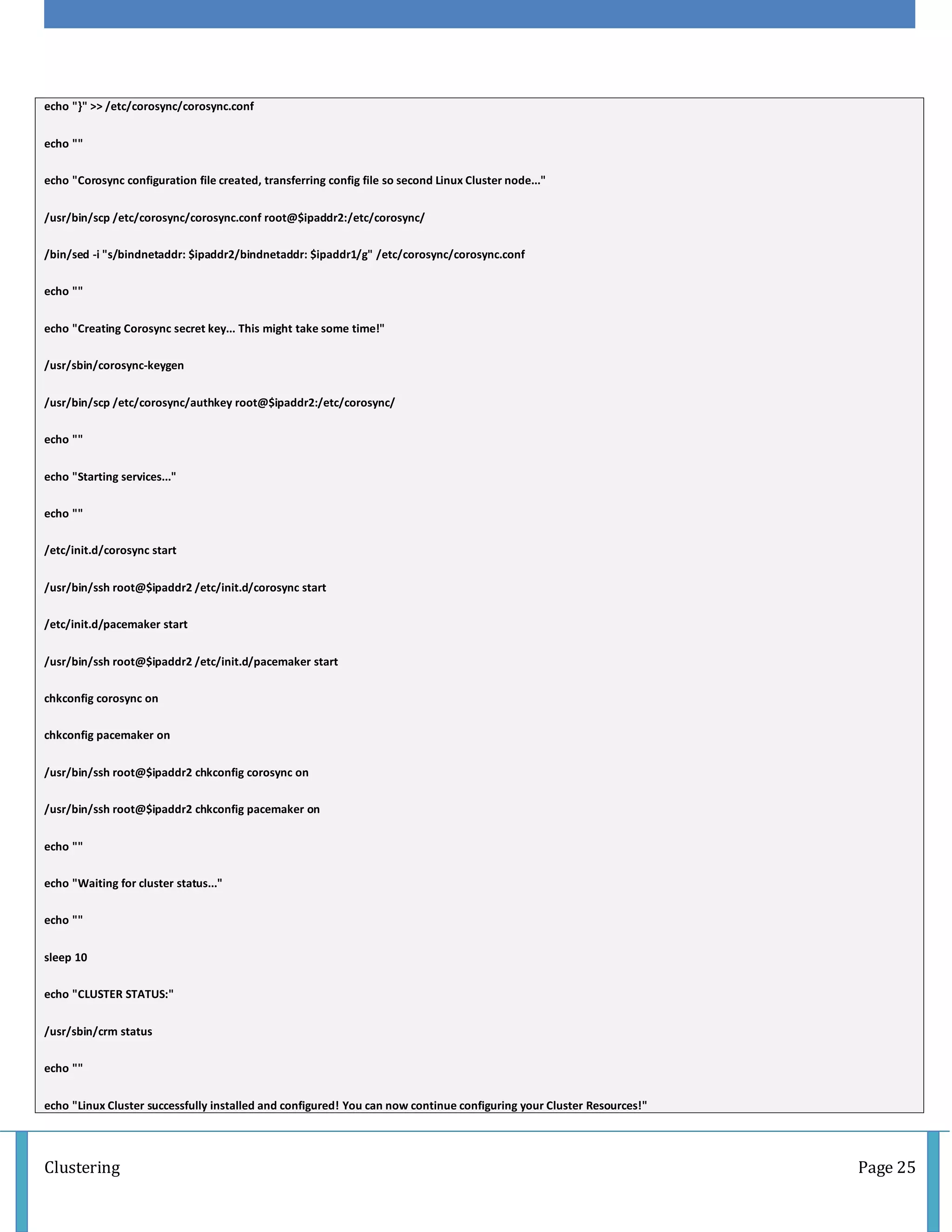 Clustering Page 25
echo "}" >> /etc/corosync/corosync.conf
echo ""
echo "Corosync configuration file created, transferring config file so second Linux Cluster node..."
/usr/bin/scp /etc/corosync/corosync.conf root@$ipaddr2:/etc/corosync/
/bin/sed -i "s/bindnetaddr: $ipaddr2/bindnetaddr: $ipaddr1/g" /etc/corosync/corosync.conf
echo ""
echo "Creating Corosync secret key... This might take some time!"
/usr/sbin/corosync-keygen
/usr/bin/scp /etc/corosync/authkey root@$ipaddr2:/etc/corosync/
echo ""
echo "Starting services..."
echo ""
/etc/init.d/corosync start
/usr/bin/ssh root@$ipaddr2 /etc/init.d/corosync start
/etc/init.d/pacemaker start
/usr/bin/ssh root@$ipaddr2 /etc/init.d/pacemaker start
chkconfig corosync on
chkconfig pacemaker on
/usr/bin/ssh root@$ipaddr2 chkconfig corosync on
/usr/bin/ssh root@$ipaddr2 chkconfig pacemaker on
echo ""
echo "Waiting for cluster status..."
echo ""
sleep 10
echo "CLUSTER STATUS:"
/usr/sbin/crm status
echo ""
echo "Linux Cluster successfully installed and configured! You can now continue configuring your Cluster Resources!"
 