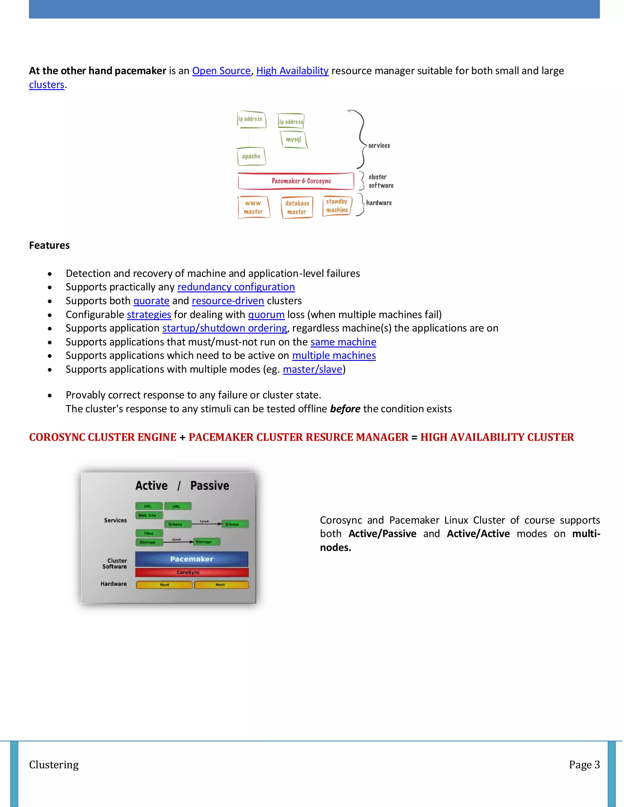 Clustering Page 3
At the other hand pacemaker is an Open Source, High Availability resource manager suitable for both small and large
clusters.
Features
 Detection and recovery of machine and application-level failures
 Supports practically any redundancy configuration
 Supports both quorate and resource-driven clusters
 Configurable strategies for dealing with quorum loss (when multiple machines fail)
 Supports application startup/shutdown ordering, regardless machine(s) the applications are on
 Supports applications that must/must-not run on the same machine
 Supports applications which need to be active on multiple machines
 Supports applications with multiple modes (eg. master/slave)
 Provably correct response to any failure or cluster state.
The cluster's response to any stimuli can be tested offline before the condition exists
COROSYNC CLUSTER ENGINE + PACEMAKER CLUSTER RESURCE MANAGER = HIGH AVAILABILITY CLUSTER
Corosync and Pacemaker Linux Cluster of course supports
both Active/Passive and Active/Active modes on multi-
nodes.
 