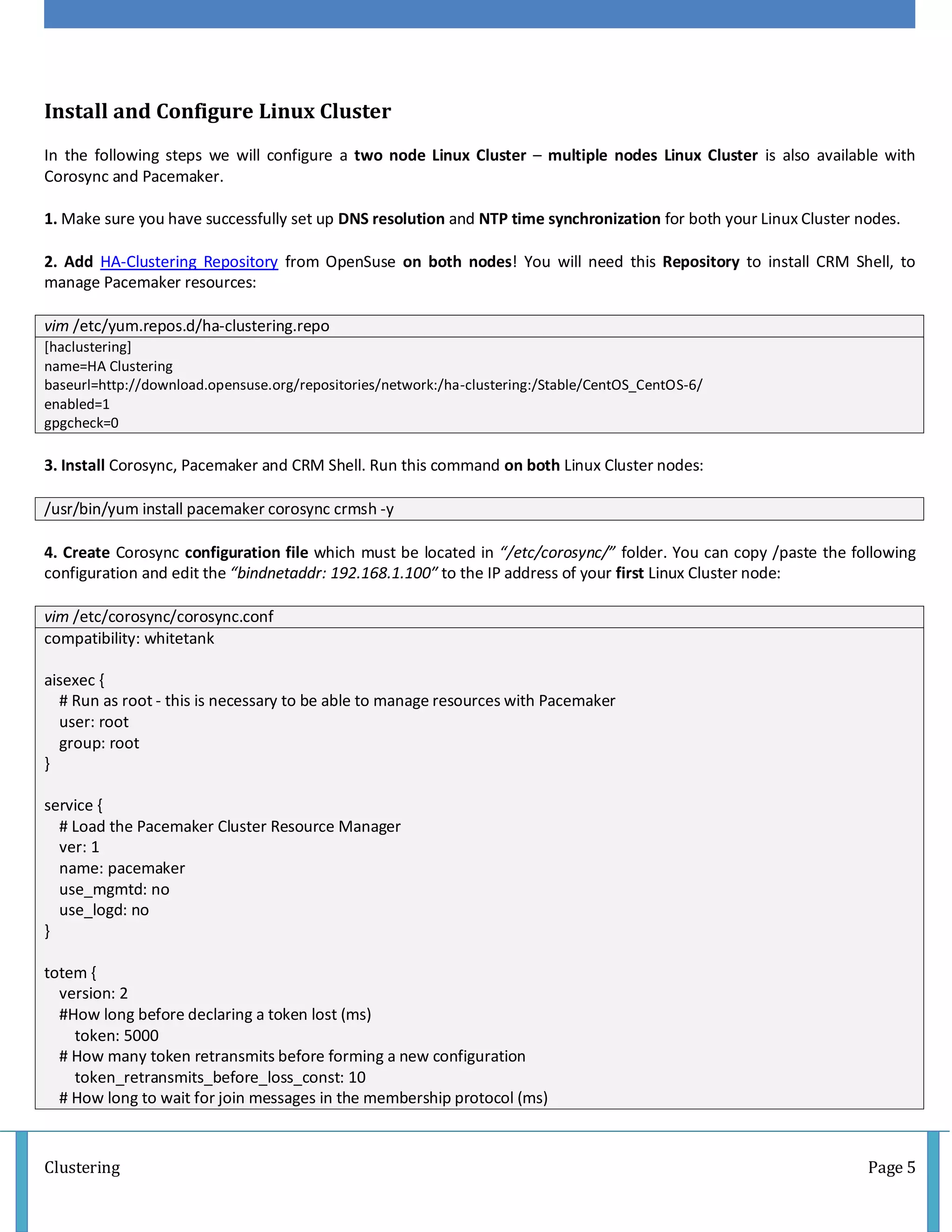 Clustering Page 5
Install and Configure Linux Cluster
In the following steps we will configure a two node Linux Cluster – multiple nodes Linux Cluster is also available with
Corosync and Pacemaker.
1. Make sure you have successfully set up DNS resolution and NTP time synchronization for both your Linux Cluster nodes.
2. Add HA-Clustering Repository from OpenSuse on both nodes! You will need this Repository to install CRM Shell, to
manage Pacemaker resources:
vim /etc/yum.repos.d/ha-clustering.repo
[haclustering]
name=HA Clustering
baseurl=http://download.opensuse.org/repositories/network:/ha-clustering:/Stable/CentOS_CentOS-6/
enabled=1
gpgcheck=0
3. Install Corosync, Pacemaker and CRM Shell. Run this command on both Linux Cluster nodes:
/usr/bin/yum install pacemaker corosync crmsh -y
4. Create Corosync configuration file which must be located in “/etc/corosync/” folder. You can copy /paste the following
configuration and edit the “bindnetaddr: 192.168.1.100″ to the IP address of your first Linux Cluster node:
vim /etc/corosync/corosync.conf
compatibility: whitetank
aisexec {
# Run as root - this is necessary to be able to manage resources with Pacemaker
user: root
group: root
}
service {
# Load the Pacemaker Cluster Resource Manager
ver: 1
name: pacemaker
use_mgmtd: no
use_logd: no
}
totem {
version: 2
#How long before declaring a token lost (ms)
token: 5000
# How many token retransmits before forming a new configuration
token_retransmits_before_loss_const: 10
# How long to wait for join messages in the membership protocol (ms)
 