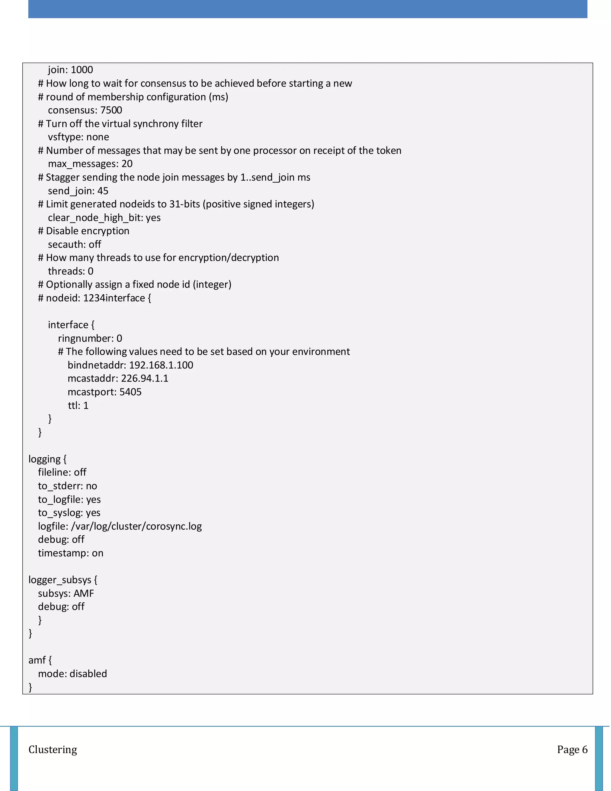 Clustering Page 6
join: 1000
# How long to wait for consensus to be achieved before starting a new
# round of membership configuration (ms)
consensus: 7500
# Turn off the virtual synchrony filter
vsftype: none
# Number of messages that may be sent by one processor on receipt of the token
max_messages: 20
# Stagger sending the node join messages by 1..send_join ms
send_join: 45
# Limit generated nodeids to 31-bits (positive signed integers)
clear_node_high_bit: yes
# Disable encryption
secauth: off
# How many threads to use for encryption/decryption
threads: 0
# Optionally assign a fixed node id (integer)
# nodeid: 1234interface {
interface {
ringnumber: 0
# The following values need to be set based on your environment
bindnetaddr: 192.168.1.100
mcastaddr: 226.94.1.1
mcastport: 5405
ttl: 1
}
}
logging {
fileline: off
to_stderr: no
to_logfile: yes
to_syslog: yes
logfile: /var/log/cluster/corosync.log
debug: off
timestamp: on
logger_subsys {
subsys: AMF
debug: off
}
}
amf {
mode: disabled
}
 