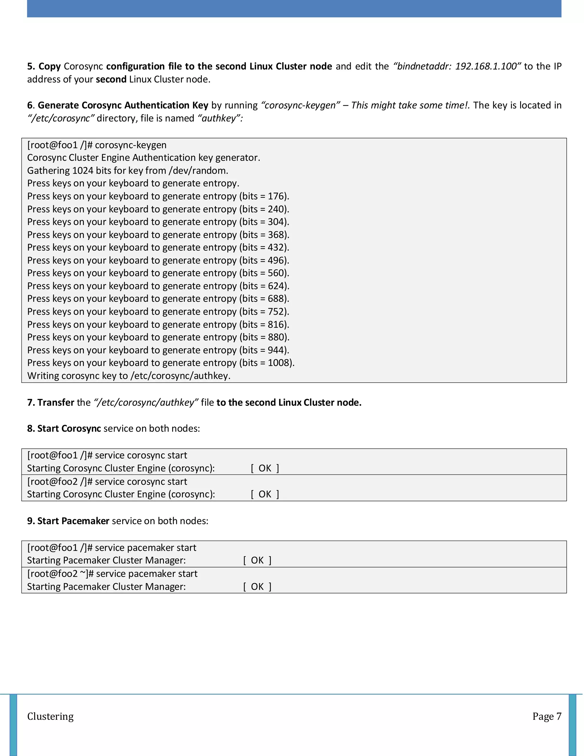 Clustering Page 7
5. Copy Corosync configuration file to the second Linux Cluster node and edit the “bindnetaddr: 192.168.1.100″ to the IP
address of your second Linux Cluster node.
6. Generate Corosync Authentication Key by running “corosync-keygen” – This might take some time!. The key is located in
“/etc/corosync” directory, file is named “authkey”:
[root@foo1 /]# corosync-keygen
Corosync Cluster Engine Authentication key generator.
Gathering 1024 bits for key from /dev/random.
Press keys on your keyboard to generate entropy.
Press keys on your keyboard to generate entropy (bits = 176).
Press keys on your keyboard to generate entropy (bits = 240).
Press keys on your keyboard to generate entropy (bits = 304).
Press keys on your keyboard to generate entropy (bits = 368).
Press keys on your keyboard to generate entropy (bits = 432).
Press keys on your keyboard to generate entropy (bits = 496).
Press keys on your keyboard to generate entropy (bits = 560).
Press keys on your keyboard to generate entropy (bits = 624).
Press keys on your keyboard to generate entropy (bits = 688).
Press keys on your keyboard to generate entropy (bits = 752).
Press keys on your keyboard to generate entropy (bits = 816).
Press keys on your keyboard to generate entropy (bits = 880).
Press keys on your keyboard to generate entropy (bits = 944).
Press keys on your keyboard to generate entropy (bits = 1008).
Writing corosync key to /etc/corosync/authkey.
7. Transfer the “/etc/corosync/authkey” file to the second Linux Cluster node.
8. Start Corosync service on both nodes:
[root@foo1 /]# service corosync start
Starting Corosync Cluster Engine (corosync): [ OK ]
[root@foo2 /]# service corosync start
Starting Corosync Cluster Engine (corosync): [ OK ]
9. Start Pacemaker service on both nodes:
[root@foo1 /]# service pacemaker start
Starting Pacemaker Cluster Manager: [ OK ]
[root@foo2 ~]# service pacemaker start
Starting Pacemaker Cluster Manager: [ OK ]
 