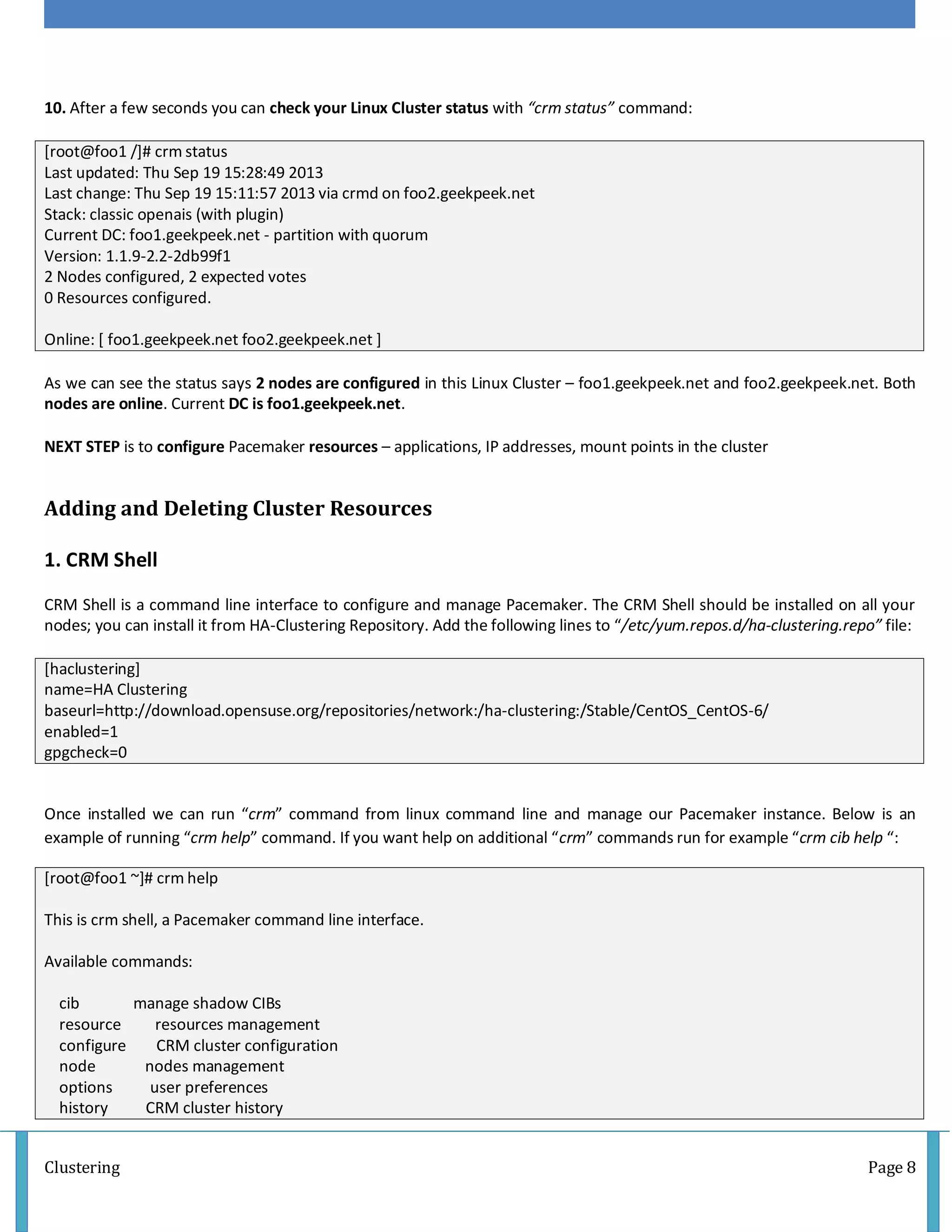 Clustering Page 8
10. After a few seconds you can check your Linux Cluster status with “crm status” command:
[root@foo1 /]# crm status
Last updated: Thu Sep 19 15:28:49 2013
Last change: Thu Sep 19 15:11:57 2013 via crmd on foo2.geekpeek.net
Stack: classic openais (with plugin)
Current DC: foo1.geekpeek.net - partition with quorum
Version: 1.1.9-2.2-2db99f1
2 Nodes configured, 2 expected votes
0 Resources configured.
Online: [ foo1.geekpeek.net foo2.geekpeek.net ]
As we can see the status says 2 nodes are configured in this Linux Cluster – foo1.geekpeek.net and foo2.geekpeek.net. Both
nodes are online. Current DC is foo1.geekpeek.net.
NEXT STEP is to configure Pacemaker resources – applications, IP addresses, mount points in the cluster
Adding and Deleting Cluster Resources
1. CRM Shell
CRM Shell is a command line interface to configure and manage Pacemaker. The CRM Shell should be installed on all your
nodes; you can install it from HA-Clustering Repository. Add the following lines to “/etc/yum.repos.d/ha-clustering.repo” file:
[haclustering]
name=HA Clustering
baseurl=http://download.opensuse.org/repositories/network:/ha-clustering:/Stable/CentOS_CentOS-6/
enabled=1
gpgcheck=0
Once installed we can run “crm” command from linux command line and manage our Pacemaker instance. Below is an
example of running “crm help” command. If you want help on additional “crm” commands run for example “crm cib help “:
[root@foo1 ~]# crm help
This is crm shell, a Pacemaker command line interface.
Available commands:
cib manage shadow CIBs
resource resources management
configure CRM cluster configuration
node nodes management
options user preferences
history CRM cluster history
 