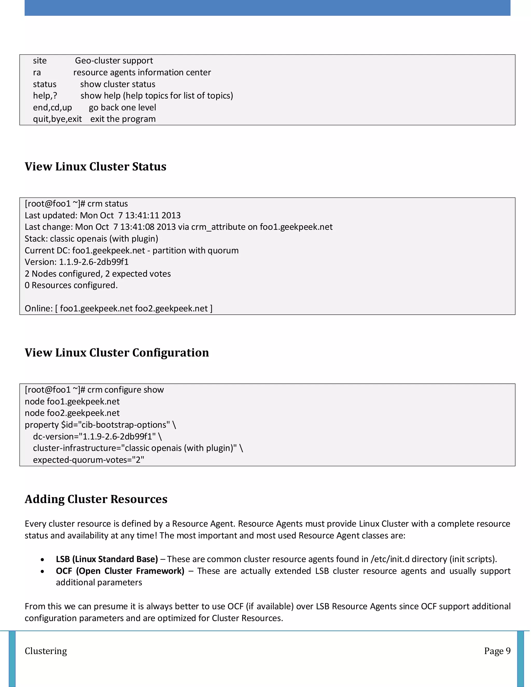 Clustering Page 9
site Geo-cluster support
ra resource agents information center
status show cluster status
help,? show help (help topics for list of topics)
end,cd,up go back one level
quit,bye,exit exit the program
View Linux Cluster Status
[root@foo1 ~]# crm status
Last updated: Mon Oct 7 13:41:11 2013
Last change: Mon Oct 7 13:41:08 2013 via crm_attribute on foo1.geekpeek.net
Stack: classic openais (with plugin)
Current DC: foo1.geekpeek.net - partition with quorum
Version: 1.1.9-2.6-2db99f1
2 Nodes configured, 2 expected votes
0 Resources configured.
Online: [ foo1.geekpeek.net foo2.geekpeek.net ]
View Linux Cluster Configuration
[root@foo1 ~]# crm configure show
node foo1.geekpeek.net
node foo2.geekpeek.net
property $id="cib-bootstrap-options" 
dc-version="1.1.9-2.6-2db99f1" 
cluster-infrastructure="classic openais (with plugin)" 
expected-quorum-votes="2"
Adding Cluster Resources
Every cluster resource is defined by a Resource Agent. Resource Agents must provide Linux Cluster with a complete resource
status and availability at any time! The most important and most used Resource Agent classes are:
 LSB (Linux Standard Base) – These are common cluster resource agents found in /etc/init.d directory (init scripts).
 OCF (Open Cluster Framework) – These are actually extended LSB cluster resource agents and usually support
additional parameters
From this we can presume it is always better to use OCF (if available) over LSB Resource Agents since OCF support additional
configuration parameters and are optimized for Cluster Resources.
 
