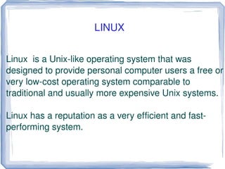 Linux  is a Unix-like operating system that was designed to provide personal computer users a free or very low-cost operating system comparable to traditional and usually more expensive Unix systems. Linux has a reputation as a very efficient and fast-performing system. LINUX 