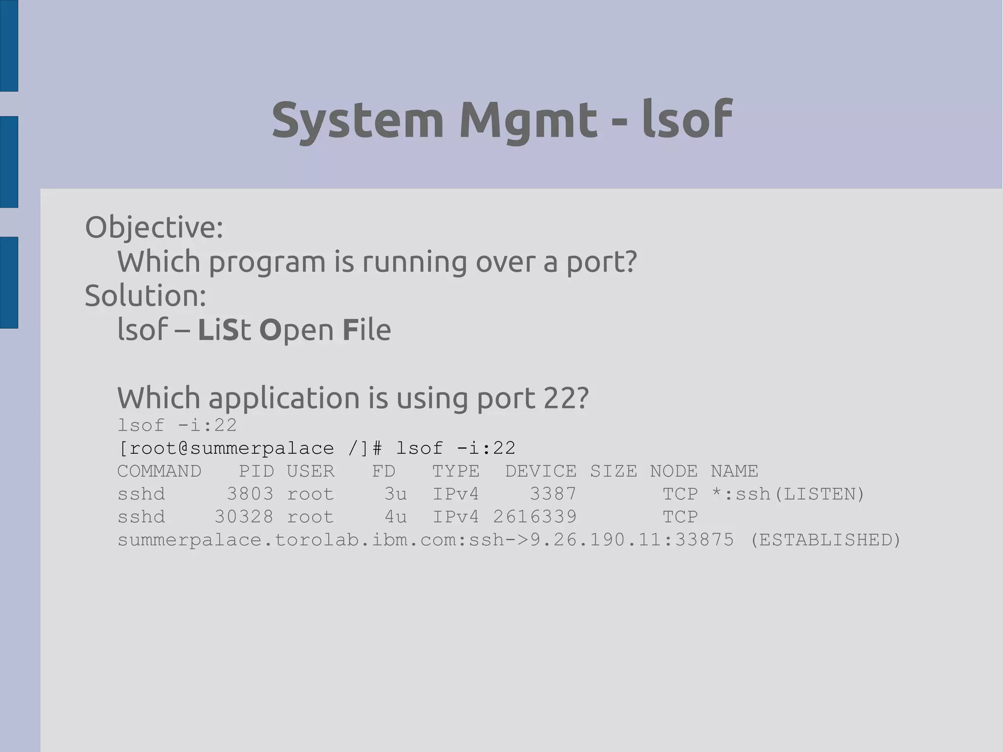 System Mgmt - lsof
Objective:
Which program is running over a port?
Solution:
lsof – LiSt Open File
Which application is using port 22?
lsof -i:22
[root@summerpalace /]# lsof -i:22
COMMAND PID USER FD TYPE DEVICE SIZE NODE NAME
sshd 3803 root 3u IPv4 3387 TCP *:ssh(LISTEN)
sshd 30328 root 4u IPv4 2616339 TCP
summerpalace.torolab.ibm.com:ssh->9.26.190.11:33875 (ESTABLISHED)
 