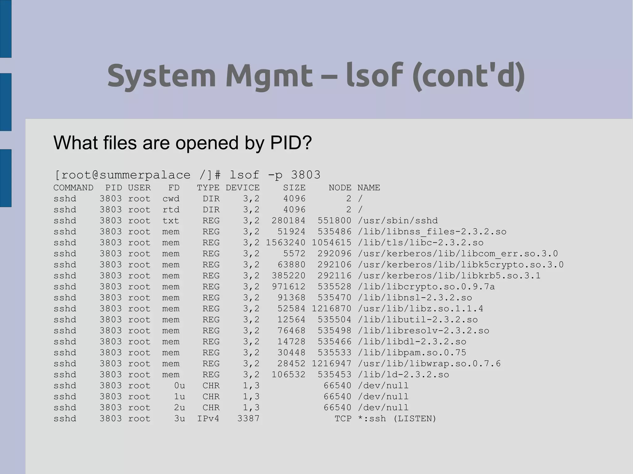 System Mgmt – lsof (cont'd)
What files are opened by PID?
[root@summerpalace /]# lsof -p 3803
COMMAND PID USER FD TYPE DEVICE SIZE NODE NAME
sshd 3803 root cwd DIR 3,2 4096 2 /
sshd 3803 root rtd DIR 3,2 4096 2 /
sshd 3803 root txt REG 3,2 280184 551800 /usr/sbin/sshd
sshd 3803 root mem REG 3,2 51924 535486 /lib/libnss_files-2.3.2.so
sshd 3803 root mem REG 3,2 1563240 1054615 /lib/tls/libc-2.3.2.so
sshd 3803 root mem REG 3,2 5572 292096 /usr/kerberos/lib/libcom_err.so.3.0
sshd 3803 root mem REG 3,2 63880 292106 /usr/kerberos/lib/libk5crypto.so.3.0
sshd 3803 root mem REG 3,2 385220 292116 /usr/kerberos/lib/libkrb5.so.3.1
sshd 3803 root mem REG 3,2 971612 535528 /lib/libcrypto.so.0.9.7a
sshd 3803 root mem REG 3,2 91368 535470 /lib/libnsl-2.3.2.so
sshd 3803 root mem REG 3,2 52584 1216870 /usr/lib/libz.so.1.1.4
sshd 3803 root mem REG 3,2 12564 535504 /lib/libutil-2.3.2.so
sshd 3803 root mem REG 3,2 76468 535498 /lib/libresolv-2.3.2.so
sshd 3803 root mem REG 3,2 14728 535466 /lib/libdl-2.3.2.so
sshd 3803 root mem REG 3,2 30448 535533 /lib/libpam.so.0.75
sshd 3803 root mem REG 3,2 28452 1216947 /usr/lib/libwrap.so.0.7.6
sshd 3803 root mem REG 3,2 106532 535453 /lib/ld-2.3.2.so
sshd 3803 root 0u CHR 1,3 66540 /dev/null
sshd 3803 root 1u CHR 1,3 66540 /dev/null
sshd 3803 root 2u CHR 1,3 66540 /dev/null
sshd 3803 root 3u IPv4 3387 TCP *:ssh (LISTEN)
 