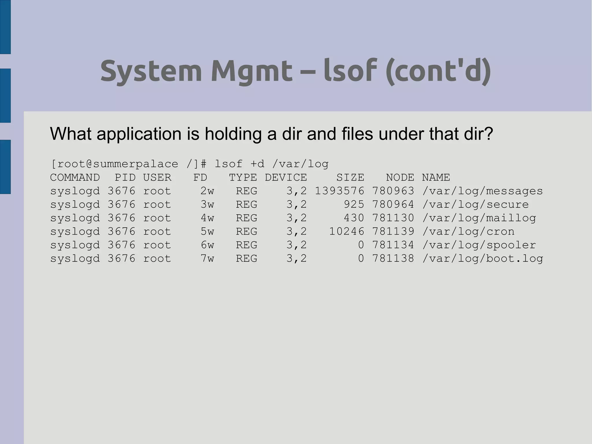 System Mgmt – lsof (cont'd)
What application is holding a dir and files under that dir?
[root@summerpalace /]# lsof +d /var/log
COMMAND PID USER FD TYPE DEVICE SIZE NODE NAME
syslogd 3676 root 2w REG 3,2 1393576 780963 /var/log/messages
syslogd 3676 root 3w REG 3,2 925 780964 /var/log/secure
syslogd 3676 root 4w REG 3,2 430 781130 /var/log/maillog
syslogd 3676 root 5w REG 3,2 10246 781139 /var/log/cron
syslogd 3676 root 6w REG 3,2 0 781134 /var/log/spooler
syslogd 3676 root 7w REG 3,2 0 781138 /var/log/boot.log
 