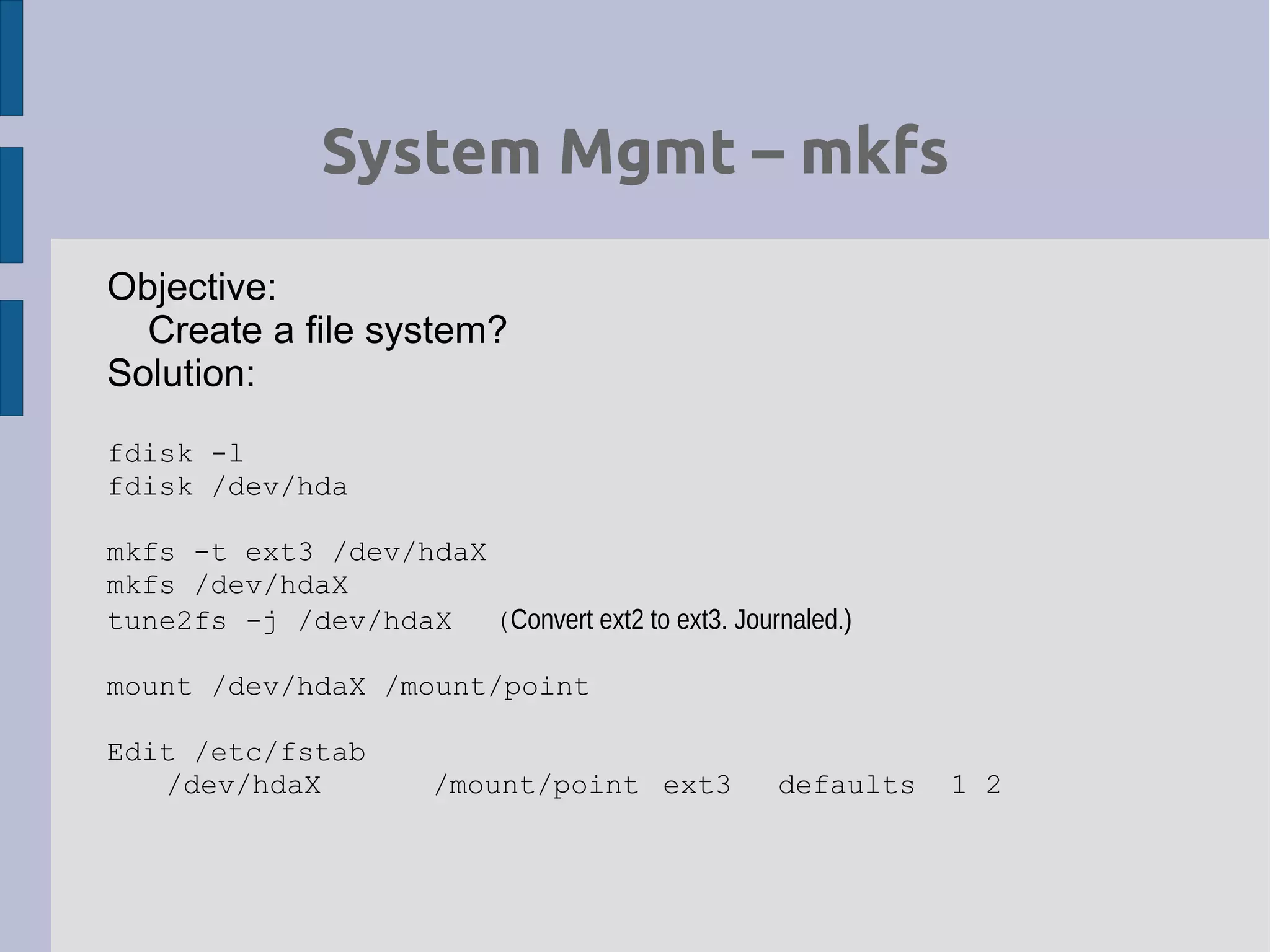 System Mgmt – mkfs
Objective:
Create a file system?
Solution:
fdisk -l
fdisk /dev/hda
mkfs -t ext3 /dev/hdaX
mkfs /dev/hdaX
tune2fs -j /dev/hdaX (Convert ext2 to ext3. Journaled.)
mount /dev/hdaX /mount/point
Edit /etc/fstab
/dev/hdaX /mount/point ext3 defaults 1 2
 