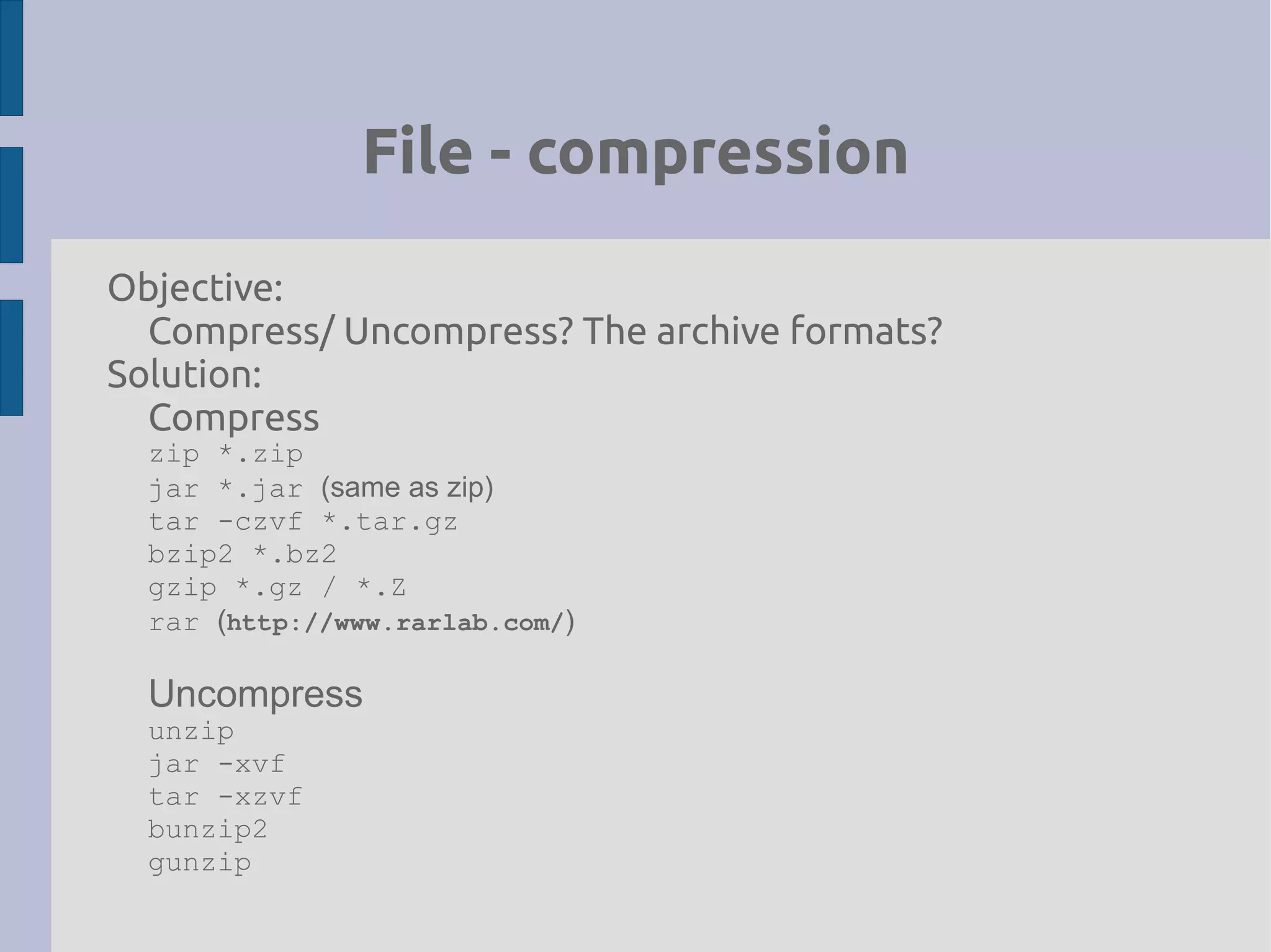 File - compression
Objective:
Compress/ Uncompress? The archive formats?
Solution:
Compress
zip *.zip
jar *.jar (same as zip)
tar -czvf *.tar.gz
bzip2 *.bz2
gzip *.gz / *.Z
rar (http://www.rarlab.com/)
Uncompress
unzip
jar -xvf
tar -xzvf
bunzip2
gunzip
 
