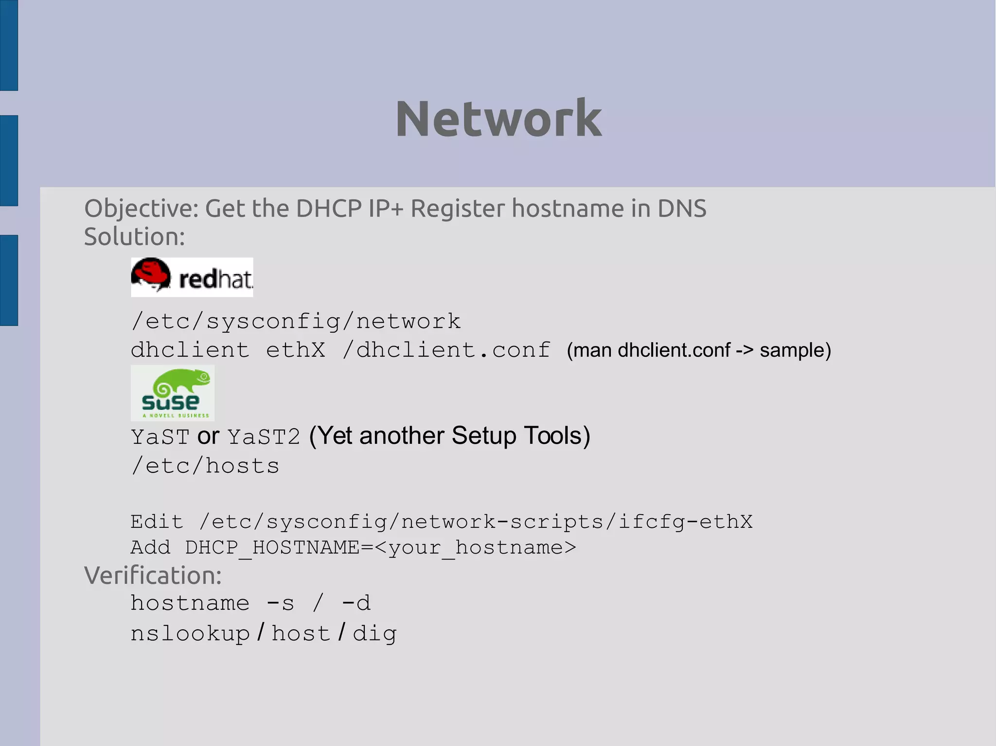 Network
Objective: Get the DHCP IP+ Register hostname in DNS
Solution:
/etc/sysconfig/network
dhclient ethX /dhclient.conf (man dhclient.conf -> sample)
YaST or YaST2 (Yet another Setup Tools)
/etc/hosts
Edit /etc/sysconfig/network-scripts/ifcfg-ethX
Add DHCP_HOSTNAME=<your_hostname>
Verification:
hostname -s / -d
nslookup / host / dig
 