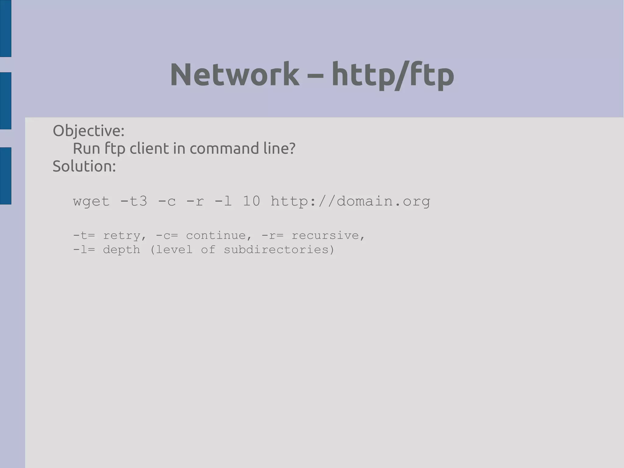 Network – http/ftp
Objective:
Run ftp client in command line?
Solution:
wget -t3 -c -r -l 10 http://domain.org
-t= retry, -c= continue, -r= recursive,
-l= depth (level of subdirectories)
 