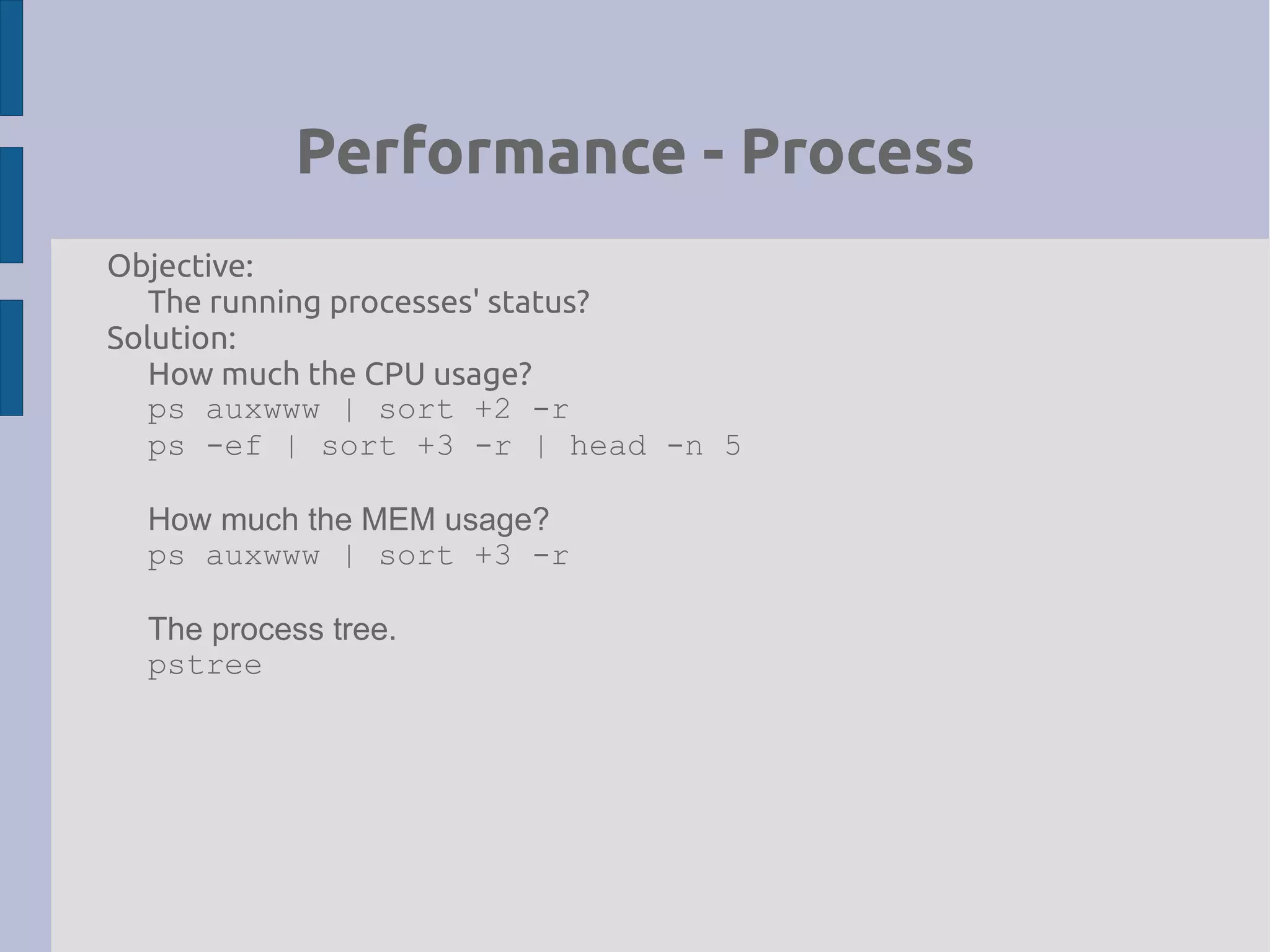 Performance - Process
Objective:
The running processes' status?
Solution:
How much the CPU usage?
ps auxwww | sort +2 -r
ps -ef | sort +3 -r | head -n 5
How much the MEM usage?
ps auxwww | sort +3 -r
The process tree.
pstree
 