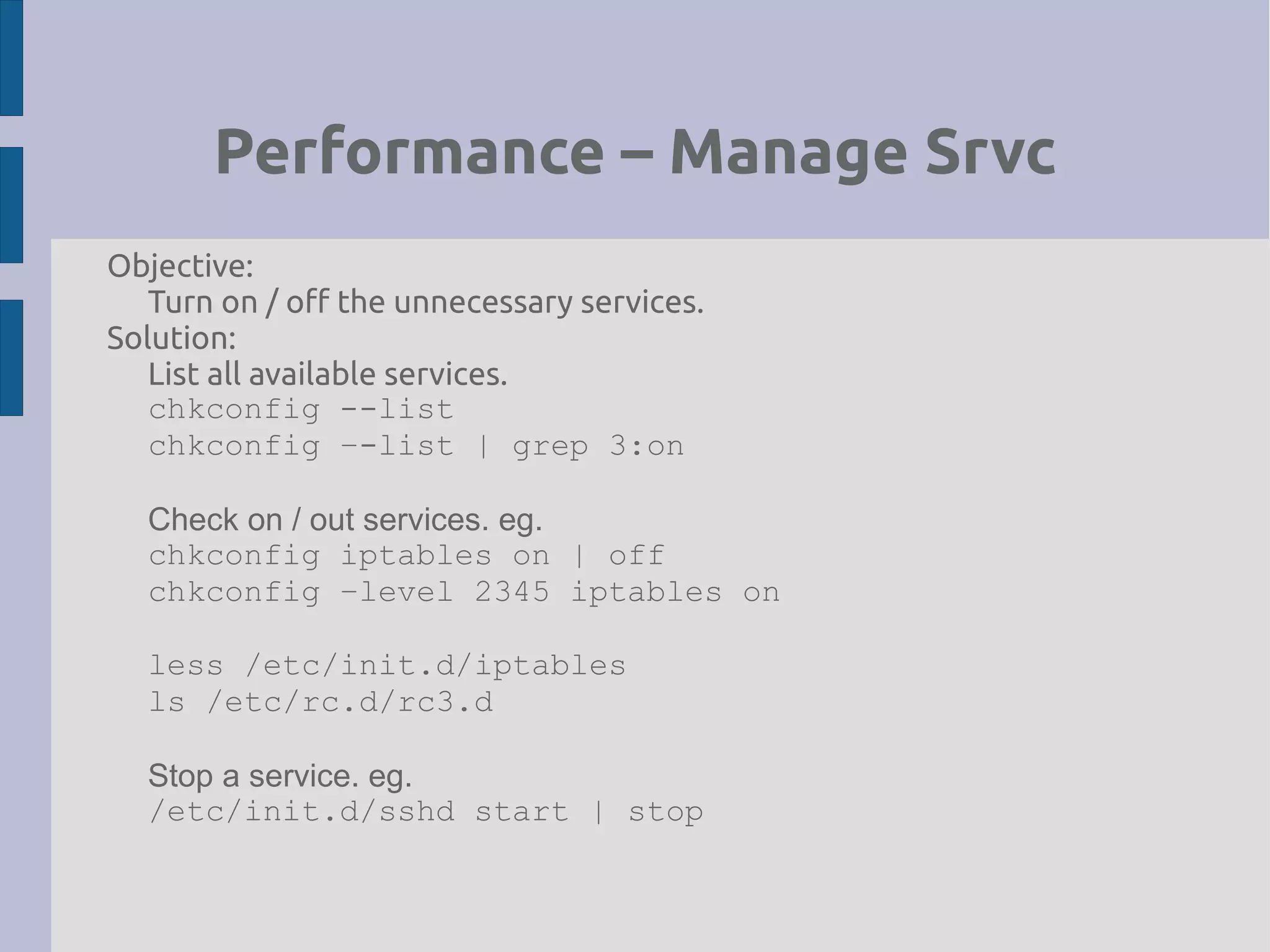 Performance – Manage Srvc
Objective:
Turn on / off the unnecessary services.
Solution:
List all available services.
chkconfig --list
chkconfig –-list | grep 3:on
Check on / out services. eg.
chkconfig iptables on | off
chkconfig –level 2345 iptables on
less /etc/init.d/iptables
ls /etc/rc.d/rc3.d
Stop a service. eg.
/etc/init.d/sshd start | stop
 