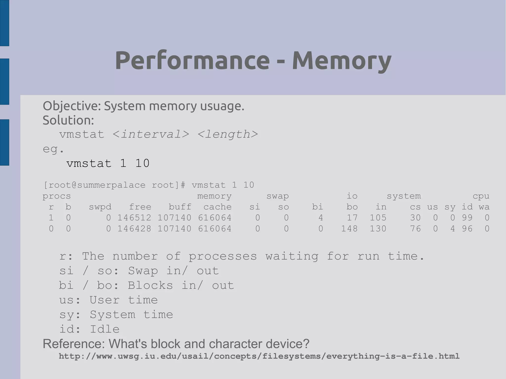 Performance - Memory
Objective: System memory usuage.
Solution:
vmstat <interval> <length>
eg.
vmstat 1 10
[root@summerpalace root]# vmstat 1 10
procs memory swap io system cpu
r b swpd free buff cache si so bi bo in cs us sy id wa
1 0 0 146512 107140 616064 0 0 4 17 105 30 0 0 99 0
0 0 0 146428 107140 616064 0 0 0 148 130 76 0 4 96 0
r: The number of processes waiting for run time.
si / so: Swap in/ out
bi / bo: Blocks in/ out
us: User time
sy: System time
id: Idle
Reference: What's block and character device?
http://www.uwsg.iu.edu/usail/concepts/filesystems/everything­is­a­file.html
 