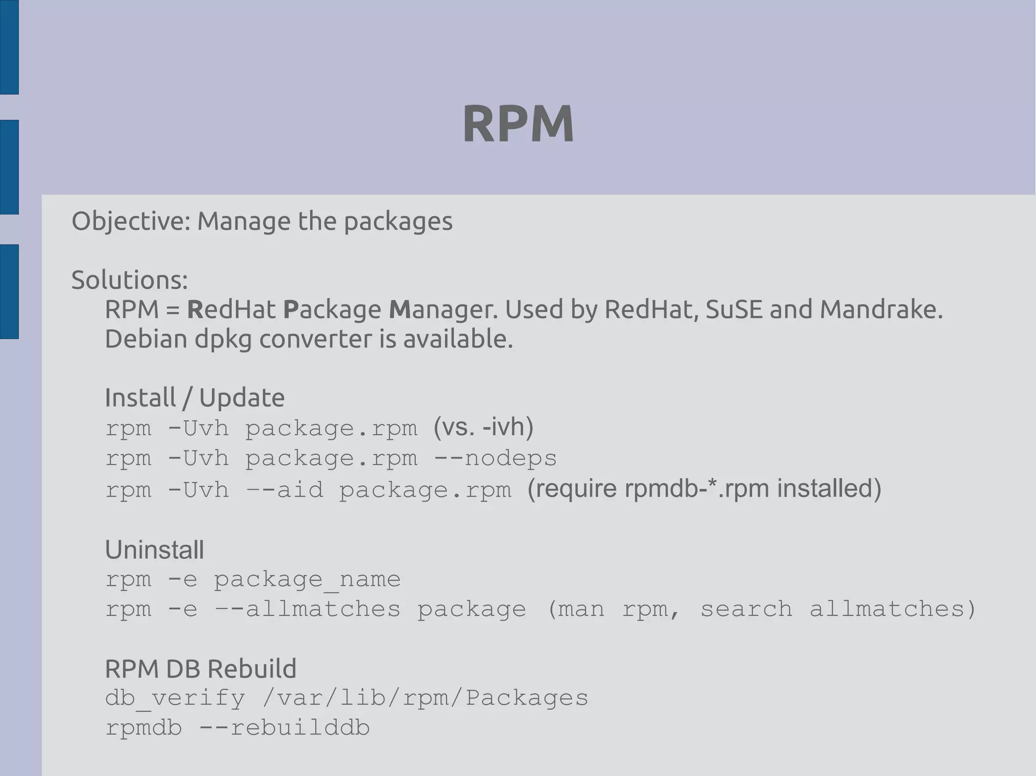 RPM
Objective: Manage the packages
Solutions:
RPM = RedHat Package Manager. Used by RedHat, SuSE and Mandrake.
Debian dpkg converter is available.
Install / Update
rpm -Uvh package.rpm (vs. -ivh)
rpm -Uvh package.rpm --nodeps
rpm -Uvh –-aid package.rpm (require rpmdb-*.rpm installed)
Uninstall
rpm -e package_name
rpm -e –-allmatches package (man rpm, search allmatches)
RPM DB Rebuild
db_verify /var/lib/rpm/Packages
rpmdb --rebuilddb
 