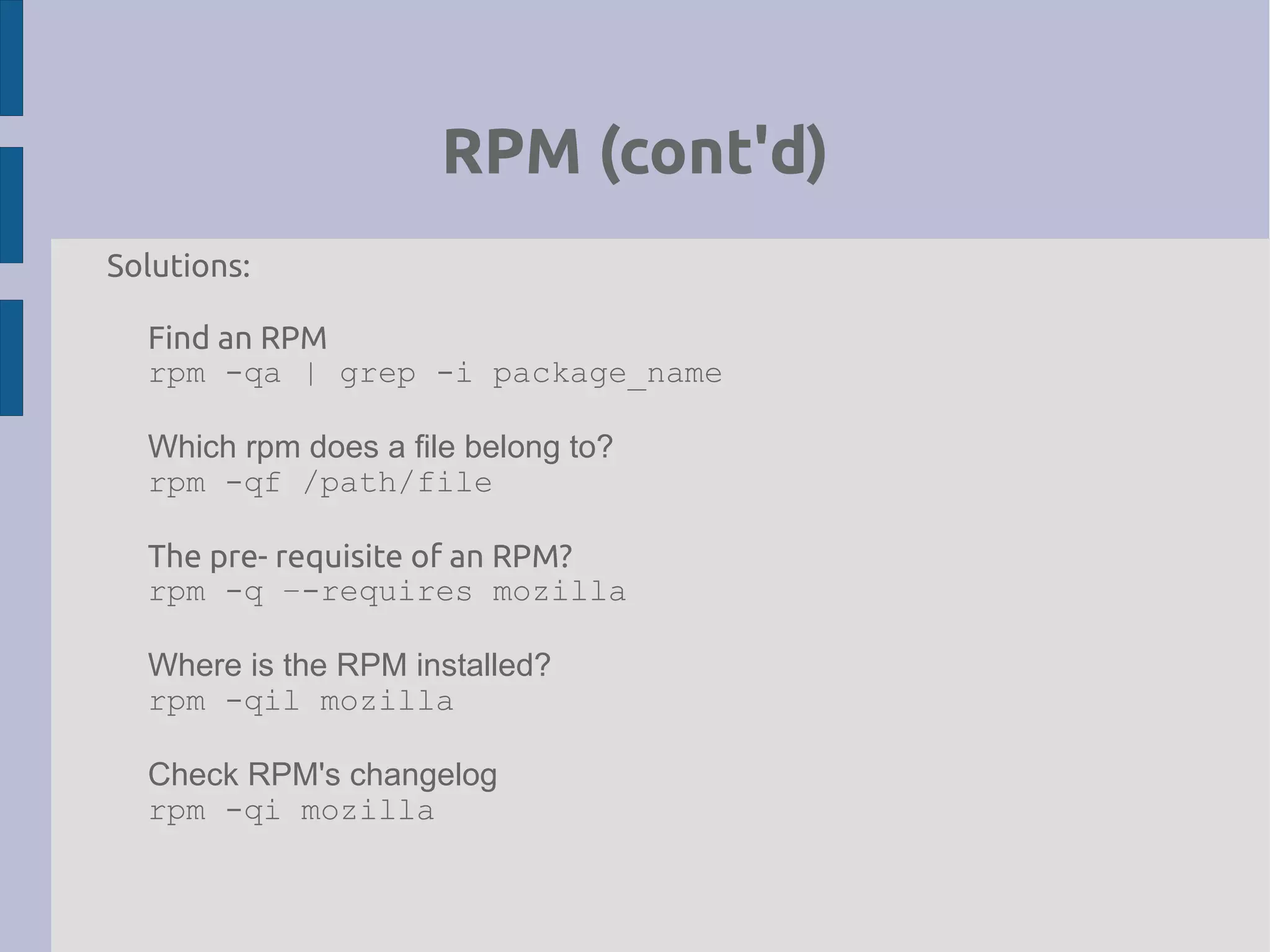 RPM (cont'd)
Solutions:
Find an RPM
rpm -qa | grep -i package_name
Which rpm does a file belong to?
rpm -qf /path/file
The pre- requisite of an RPM?
rpm -q –-requires mozilla
Where is the RPM installed?
rpm -qil mozilla
Check RPM's changelog
rpm -qi mozilla
 
