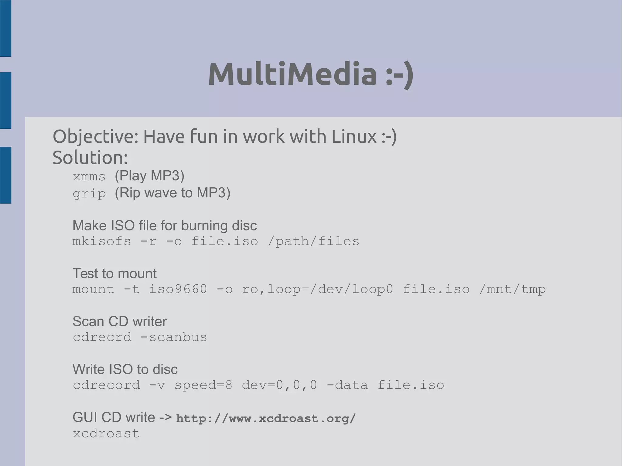 MultiMedia :-)
Objective: Have fun in work with Linux :-)
Solution:
xmms (Play MP3)
grip (Rip wave to MP3)
Make ISO file for burning disc
mkisofs -r -o file.iso /path/files
Test to mount
mount -t iso9660 -o ro,loop=/dev/loop0 file.iso /mnt/tmp
Scan CD writer
cdrecrd -scanbus
Write ISO to disc
cdrecord -v speed=8 dev=0,0,0 -data file.iso
GUI CD write -> http://www.xcdroast.org/
xcdroast
 