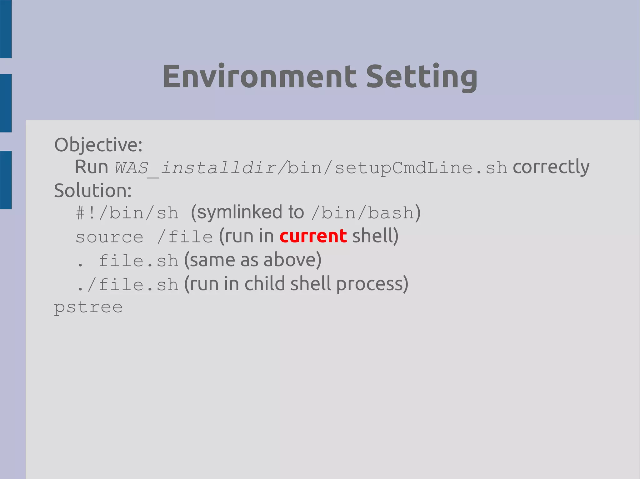 Environment Setting
Objective:
Run WAS_installdir/bin/setupCmdLine.sh correctly
Solution:
#!/bin/sh (symlinked to /bin/bash)
source /file (run in current shell)
. file.sh (same as above)
./file.sh (run in child shell process)
pstree
 