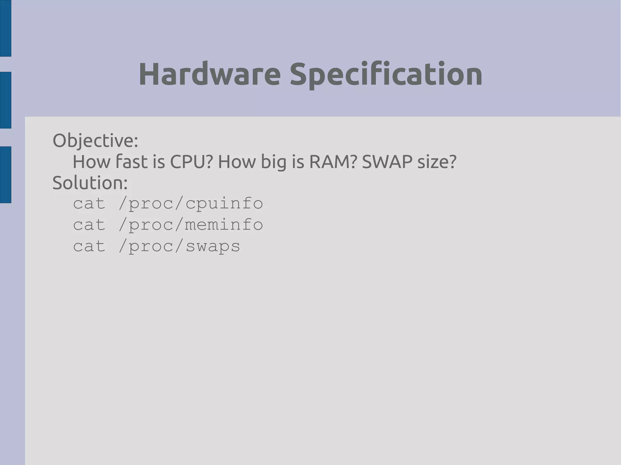 Hardware Specification
Objective:
How fast is CPU? How big is RAM? SWAP size?
Solution:
cat /proc/cpuinfo
cat /proc/meminfo
cat /proc/swaps
 